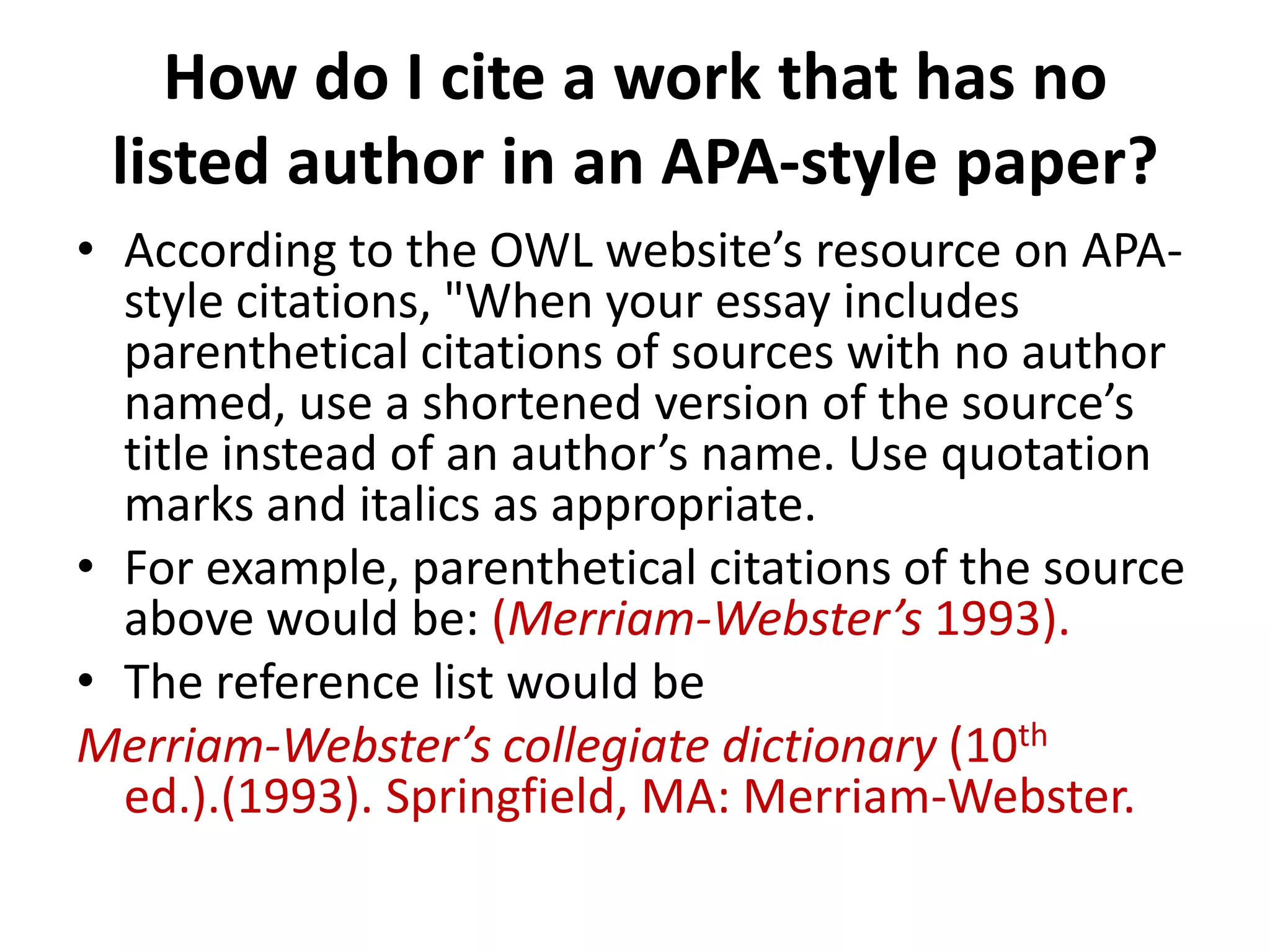 How do I cite a work that has no
listed author in an APA-style paper?
• According to the OWL website’s resource on APAstyle citations, "When your essay includes
parenthetical citations of sources with no author
named, use a shortened version of the source’s
title instead of an author’s name. Use quotation
marks and italics as appropriate.
• For example, parenthetical citations of the source
above would be: (Merriam-Webster’s 1993).
• The reference list would be
Merriam-Webster’s collegiate dictionary (10th
ed.).(1993). Springfield, MA: Merriam-Webster.

 