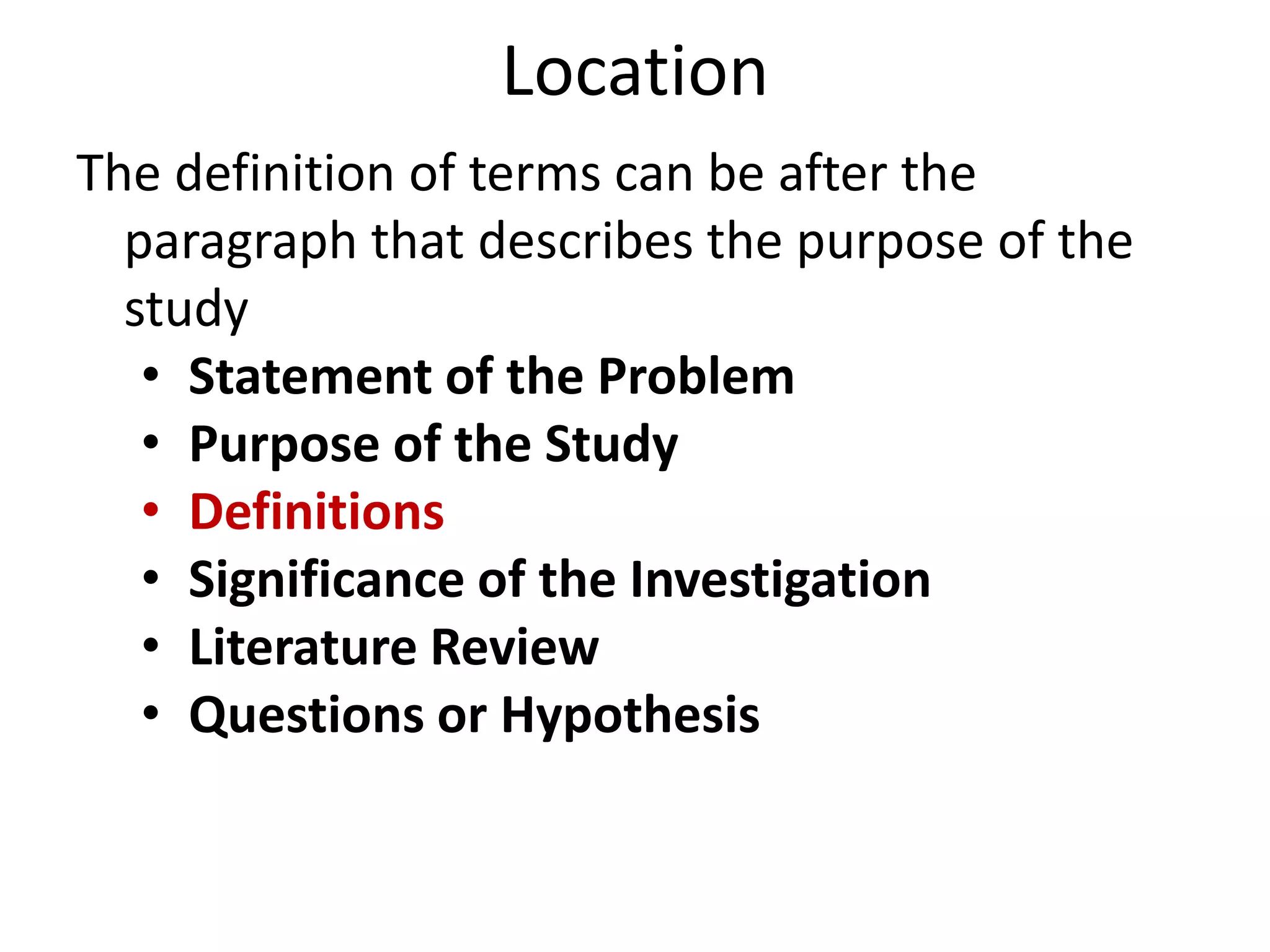 Location
The definition of terms can be after the
paragraph that describes the purpose of the
study
• Statement of the Problem
• Purpose of the Study
• Definitions
• Significance of the Investigation
• Literature Review
• Questions or Hypothesis

 