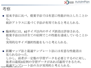 考察
        従来手法に比べ，提案手法では有意に性能が向上したことか
         ら，
         統計アトラスに基づく手法が有用であると考えられる．

        臨床的には，±1サイズ以内のサイズ誤差は許容される．
         提案手法はほぼ全ての症例でこの性能を達成していることか
         ら，
         実用的なサイズ選択性能をもつと考えられる．

        距離マップ法と最適テンプレート法には有意な性能差は
         見られなかった．
         しかし，前者が一定数の学習データを必要とするのに対し，
         後者は最低1症例の学習データがあれば適用できるため，
         最適テンプレート法の方が実用的と考えられる．
Copyright © Osaka Univ., Kobe Univ. 2011
 