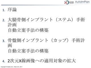 1.       序論

   2.       大腿骨側インプラント（ステム）手術
            計画
            自動立案手法の構築

   3.       骨盤側インプラント（カップ）手術計
            画
            自動立案手法の構築

   4.       2次元X線画像への適用対象の拡大
Copyright © Osaka Univ., Kobe Univ. 2011
 
