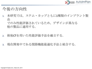 今後の方向性
   1.      本研究では，ステム・カップともに1種類のインプラント製
           品
           でのみ性能評価されているため，デザインが異なる
           他の製品に適用する．

   2.      術後CTを用いた性能評価手法を確立する．

   3.      現在開発中である関節機能最適化手法と統合する．




Copyright © Osaka Univ., Kobe Univ. 2011
 