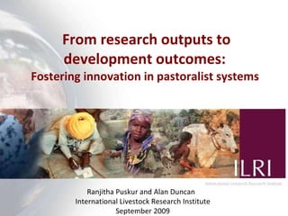 From r esearch outputs to development outcomes:  Fostering innovation in pastoralist systems  Ranjitha Puskur and Alan Duncan  International Livestock Research Institute September 2009 