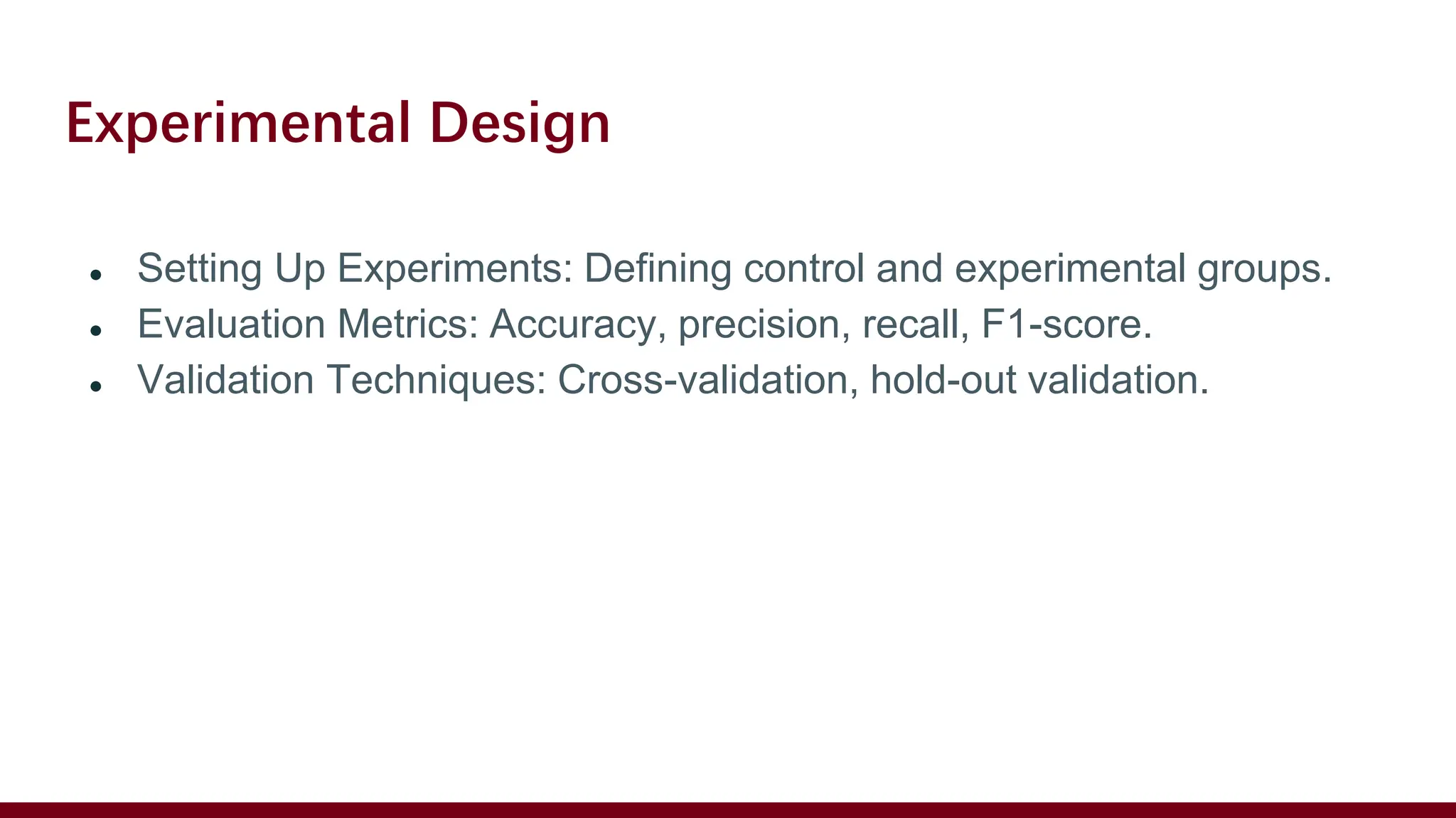 Experimental Design
● Setting Up Experiments: Defining control and experimental groups.
● Evaluation Metrics: Accuracy, precision, recall, F1-score.
● Validation Techniques: Cross-validation, hold-out validation.
 