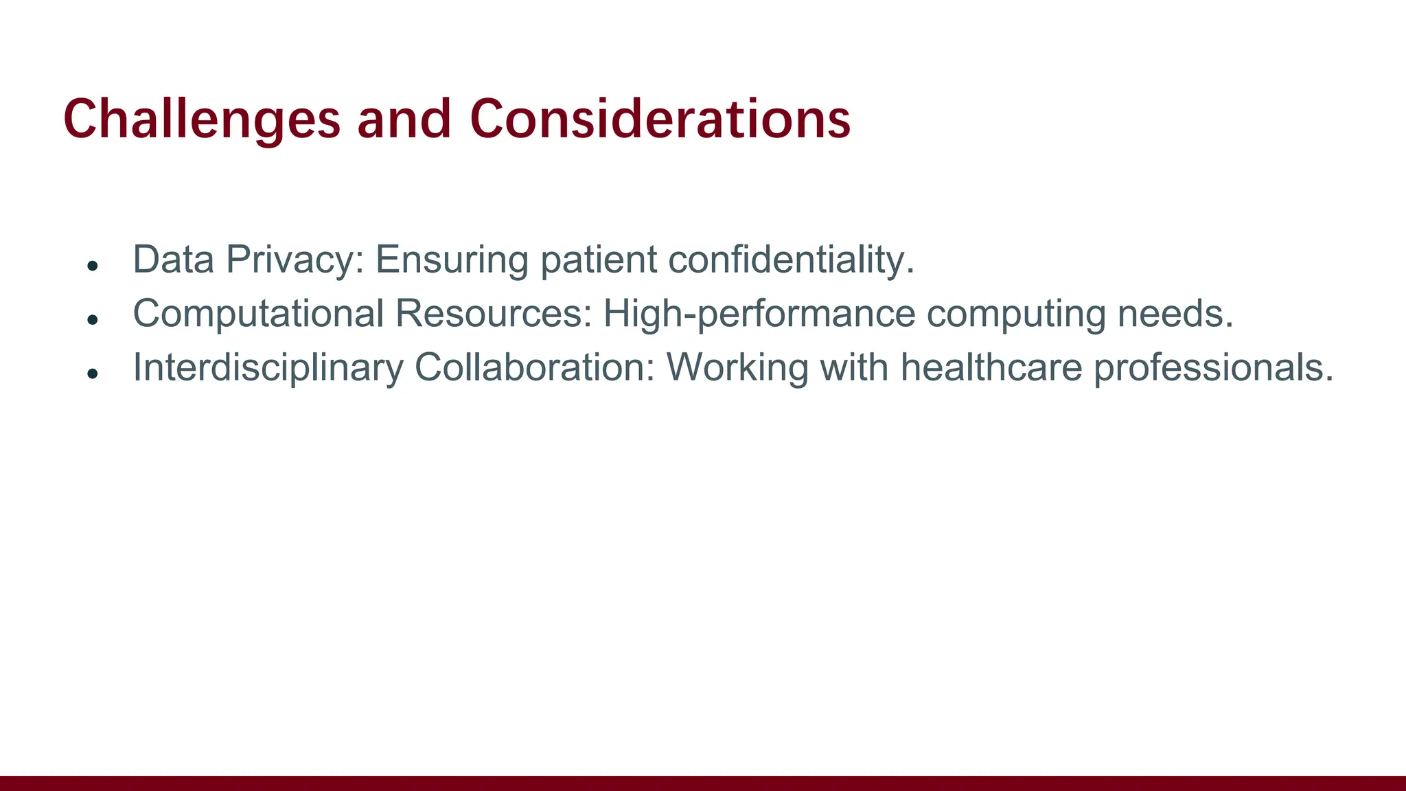 Challenges and Considerations
● Data Privacy: Ensuring patient confidentiality.
● Computational Resources: High-performance computing needs.
● Interdisciplinary Collaboration: Working with healthcare professionals.
 