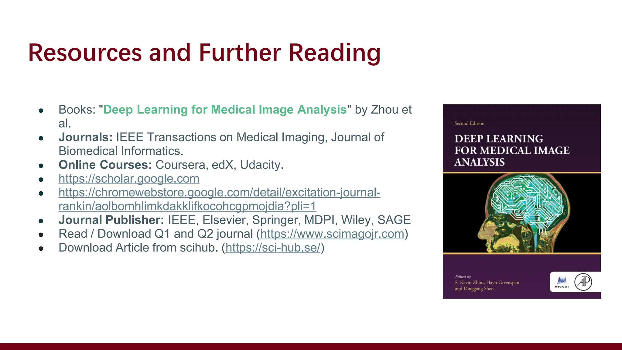 Resources and Further Reading
● Books: "Deep Learning for Medical Image Analysis" by Zhou et
al.
● Journals: IEEE Transactions on Medical Imaging, Journal of
Biomedical Informatics.
● Online Courses: Coursera, edX, Udacity.
● https://scholar.google.com
● https://chromewebstore.google.com/detail/excitation-journal-
rankin/aolbomhlimkdakklifkocohcgpmojdia?pli=1
● Journal Publisher: IEEE, Elsevier, Springer, MDPI, Wiley, SAGE
● Read / Download Q1 and Q2 journal (https://www.scimagojr.com)
● Download Article from scihub. (https://sci-hub.se/)
 