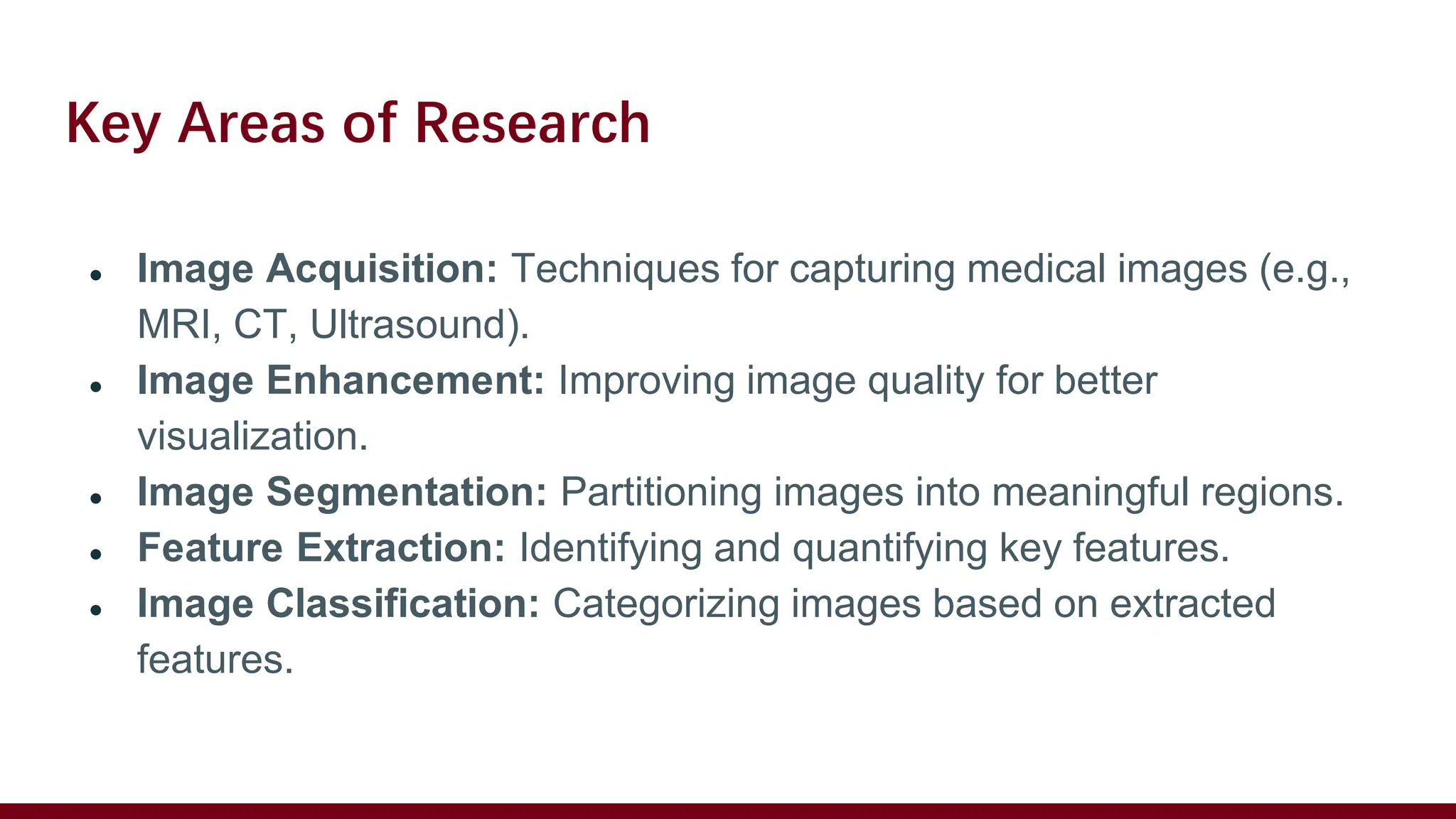 Key Areas of Research
● Image Acquisition: Techniques for capturing medical images (e.g.,
MRI, CT, Ultrasound).
● Image Enhancement: Improving image quality for better
visualization.
● Image Segmentation: Partitioning images into meaningful regions.
● Feature Extraction: Identifying and quantifying key features.
● Image Classification: Categorizing images based on extracted
features.
 