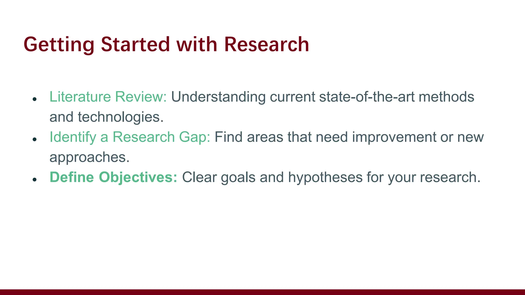 Getting Started with Research
● Literature Review: Understanding current state-of-the-art methods
and technologies.
● Identify a Research Gap: Find areas that need improvement or new
approaches.
● Define Objectives: Clear goals and hypotheses for your research.
 