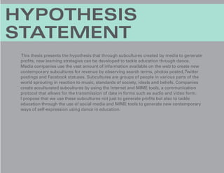 HYPOTHESIS
STATEMENT
  This thesis presents the hypothesis that through subcultures created by media to generate
 profits, new learning strategies can be developed to tackle education through dance.
 Media companies use the vast amount of information available on the web to create new
 contemporary subcultures for revenue by observing search terms, photos posted, Twitter
 postings and Facebook statuses. Subcultures are groups of people in various parts of the
 world sprouting in reaction to music, standards of society, ideals and beliefs. Companies
 create acculturated subcultures by using the Internet and MIME tools, a communication
 protocol that allows for the transmission of data in forms such as audio and video form.
 I propose that we use these subcultures not just to generate profits but also to tackle
 education through the use of social media and MIME tools to generate new contemporary
 ways of self-expression using dance in education.
 
