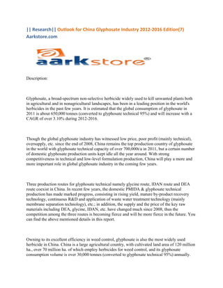 || Research|| Outlook for China Glyphosate Industry 2012-2016 Edition(7)
Aarkstore.com




Description:



Glyphosate, a broad-spectrum non-selective herbicide widely used to kill unwanted plants both
in agricultural and in nonagricultural landscapes, has been in a leading position in the world's
herbicides in the past few years. It is estimated that the global consumption of glyphosate in
2011 is about 650,000 tonnes (converted to glyphosate technical 95%) and will increase with a
CAGR of over 3.10% during 2012-2016.



Though the global glyphosate industry has witnessed low price, poor profit (mainly technical),
oversupply, etc. since the end of 2008, China remains the top production country of glyphosate
in the world with glyphosate technical capacity of over 700,000t/a in 2011, but a certain number
of domestic glyphosate production units kept idle all the year around. With strong
competitiveness in technical and low-level formulation production, China will play a more and
more important role in global glyphosate industry in the coming few years.



Three production routes for glyphosate technical namely glycine route, IDAN route and DEA
route coexist in China. In recent few years, the domestic PMIDA & glyphosate technical
production has made marked progress, consisting in rising yield, mature by-product recovery
technology, continuous R&D and application of waste water treatment technology (mainly
membrane separation technology), etc.; in addition, the supply and the price of the key raw
materials including DEA, glycine, IDAN, etc. have changed much since 2008, thus the
competition among the three routes is becoming fierce and will be more fierce in the future. You
can find the above mentioned details in this report.



Owning to its excellent efficiency in weed control, glyphosate is also the most widely used
herbicide in China. China is a large agricultural country, with cultivated land area of 120 million
ha., over 70 million ha. of which employ herbicides for weed control, and its glyphosate
consumption volume is over 30,000 tonnes (converted to glyphosate technical 95%) annually.
 