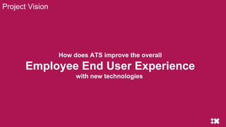 Project Vision
How does ATS improve the overall
Employee End User Experience
with new technologies
 