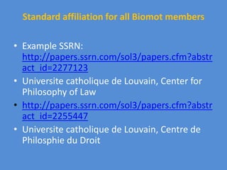 Standard affiliation for all Biomot members
• Example SSRN:
http://papers.ssrn.com/sol3/papers.cfm?abstr
act_id=2277123
• Universite catholique de Louvain, Center for
Philosophy of Law
• http://papers.ssrn.com/sol3/papers.cfm?abstr
act_id=2255447
• Universite catholique de Louvain, Centre de
Philosphie du Droit
 
