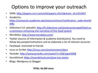 Options to improve your outreach
• SSRN: http://papers.ssrn.com/sol3/papers.cfm?abstract_id=2255447
• Academia:
https://uclouvain.academia.edu/JoseLuisVivero?notification_code=dneAV
MRs
• Slideshare (12 uploads): http://fr.slideshare.net/joseluisviveropol/food-as-
a-commons-reframing-the-narrative-of-the-food-system
• Mendeley: http://www.mendeley.com/
• Twitter (source of information & academic distribution). You need to
follow key people/institutions and to elaborate a list of relevant accounts
• Facebook: restricted to friends
• Issuu or Scribd: http://issuu.com/joseluisvivero/docs
• Youtube: http://www.youtube.com/watch?v=VQCwgvtrM68
• Soundcloud: https://soundcloud.com/jose-luis-vivero
• Blogs: Wordpress or Blogger
TOTAL: 66,500 views
 
