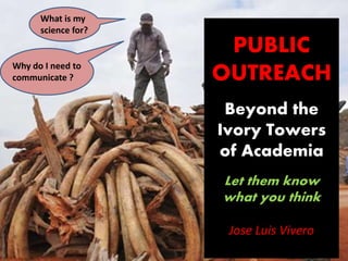 PUBLIC
OUTREACH
Beyond the
Ivory Towers
of Academia
Let them know
what you think
Jose Luis Vivero
What is my
science for?
Why do I need to
communicate ?
 