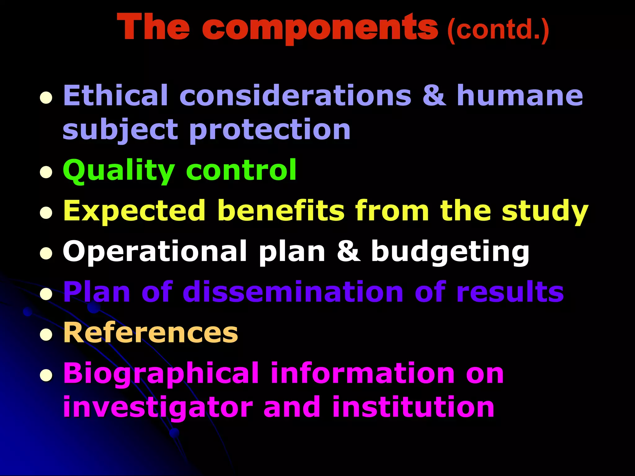 The components (contd.)
 Ethical considerations & humane
subject protection
 Quality control
 Expected benefits from the study
 Operational plan & budgeting
 Plan of dissemination of results
 References
 Biographical information on
investigator and institution
 