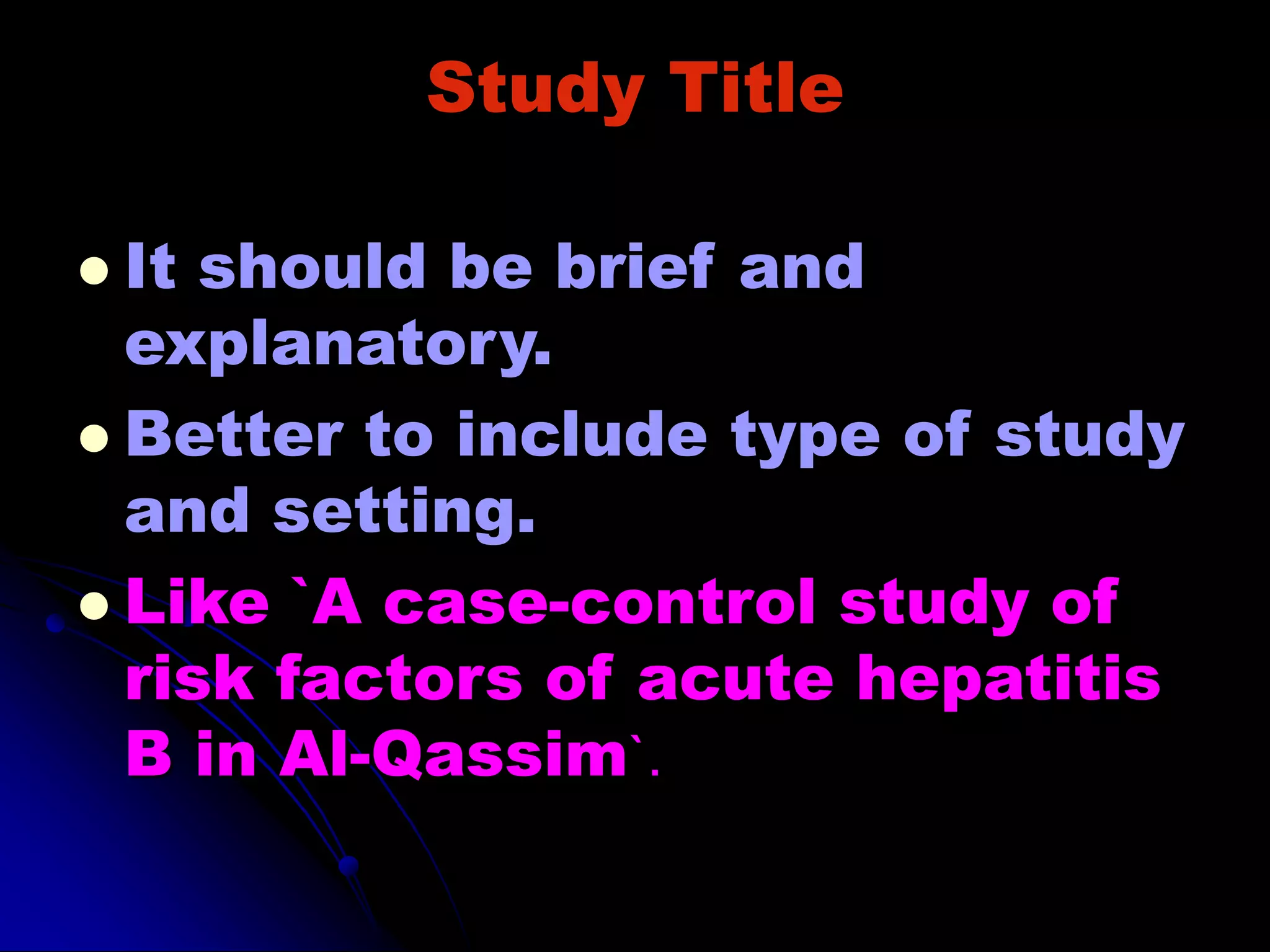 Study Title
 It should be brief and
explanatory.
 Better to include type of study
and setting.
 Like `A case-control study of
risk factors of acute hepatitis
B in Al-Qassim`.
 