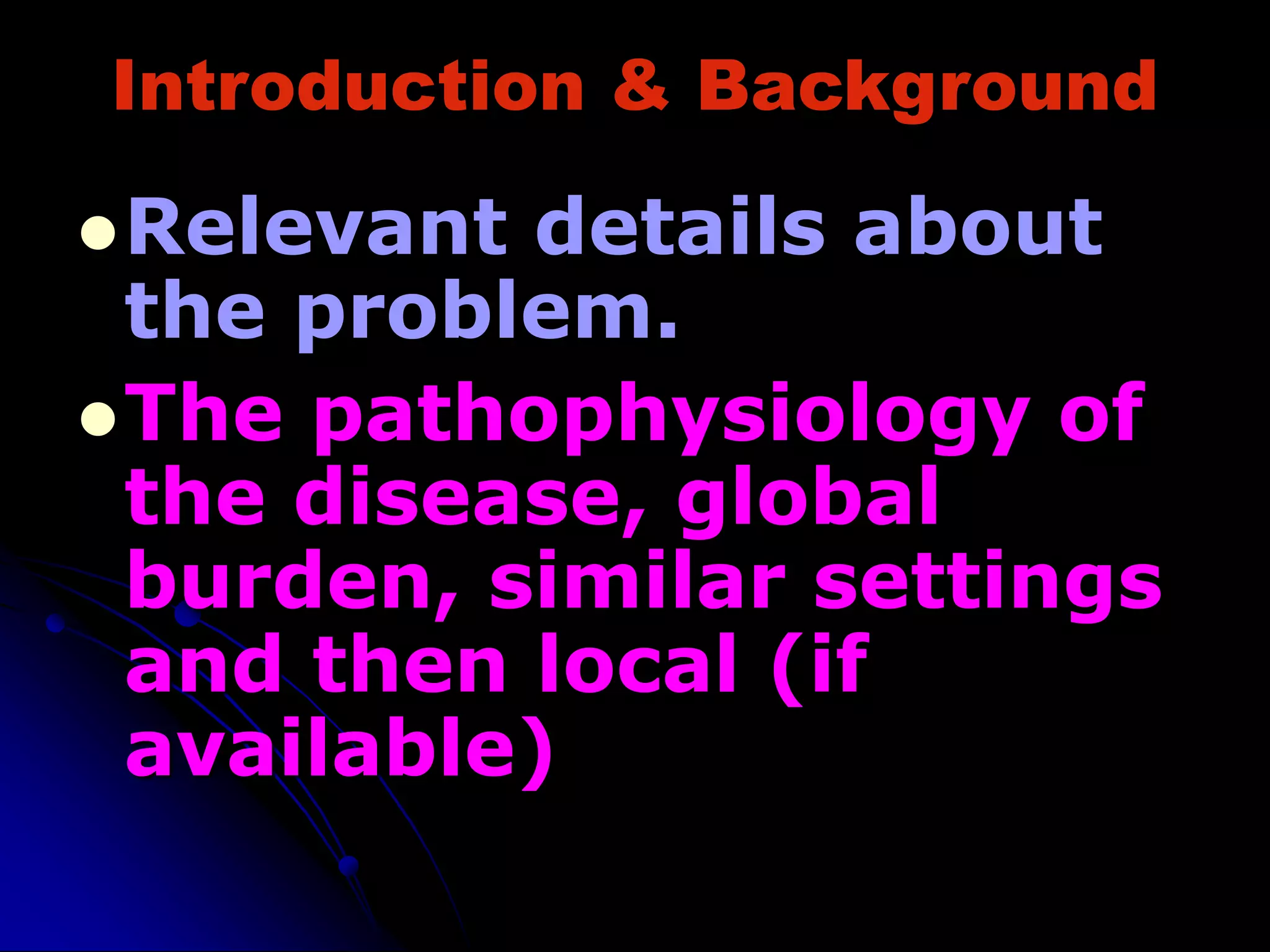 Introduction & Background
Relevant details about
the problem.
The pathophysiology of
the disease, global
burden, similar settings
and then local (if
available)
 