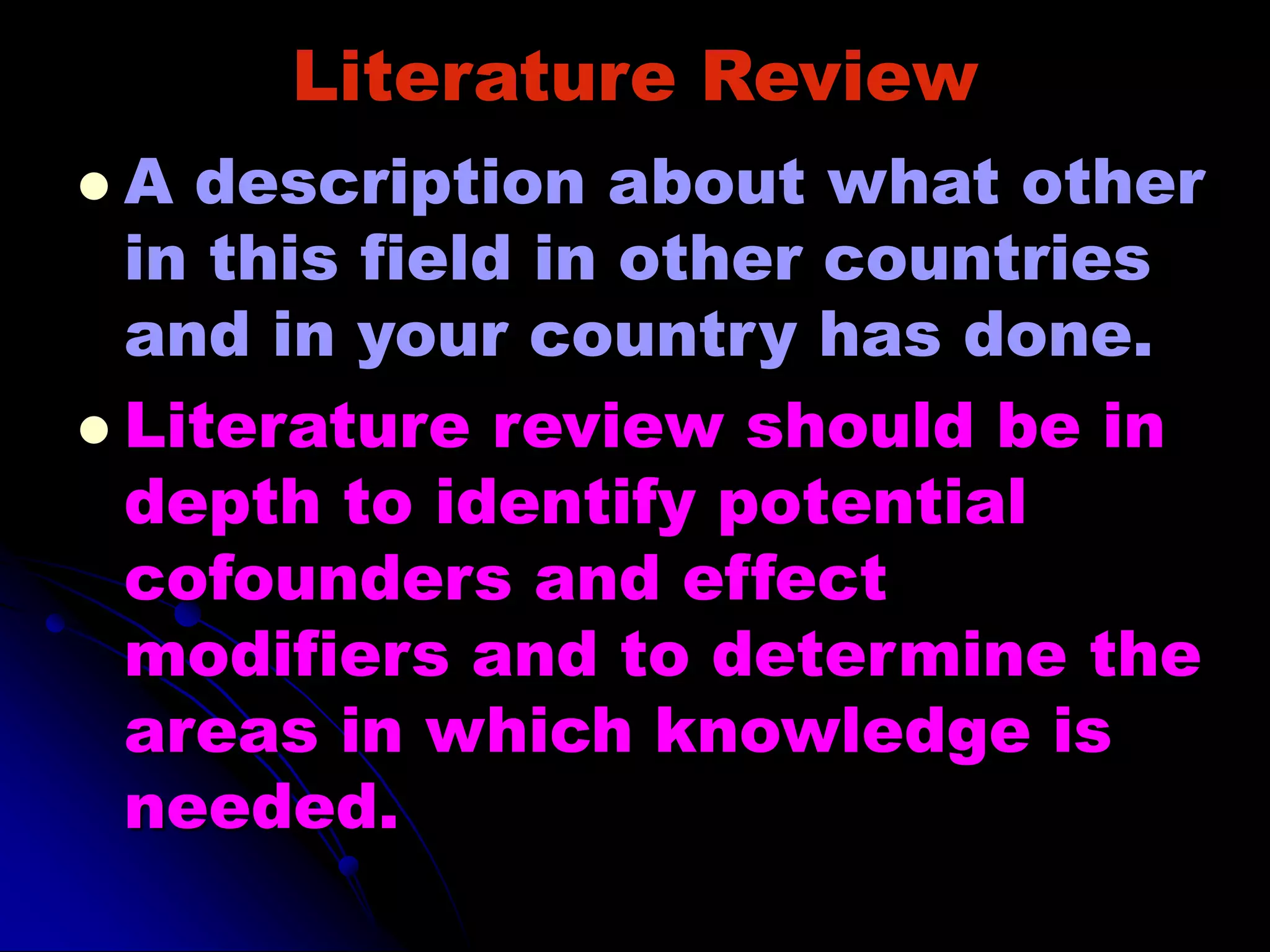 Literature Review
 A description about what other
in this field in other countries
and in your country has done.
 Literature review should be in
depth to identify potential
cofounders and effect
modifiers and to determine the
areas in which knowledge is
needed.
 
