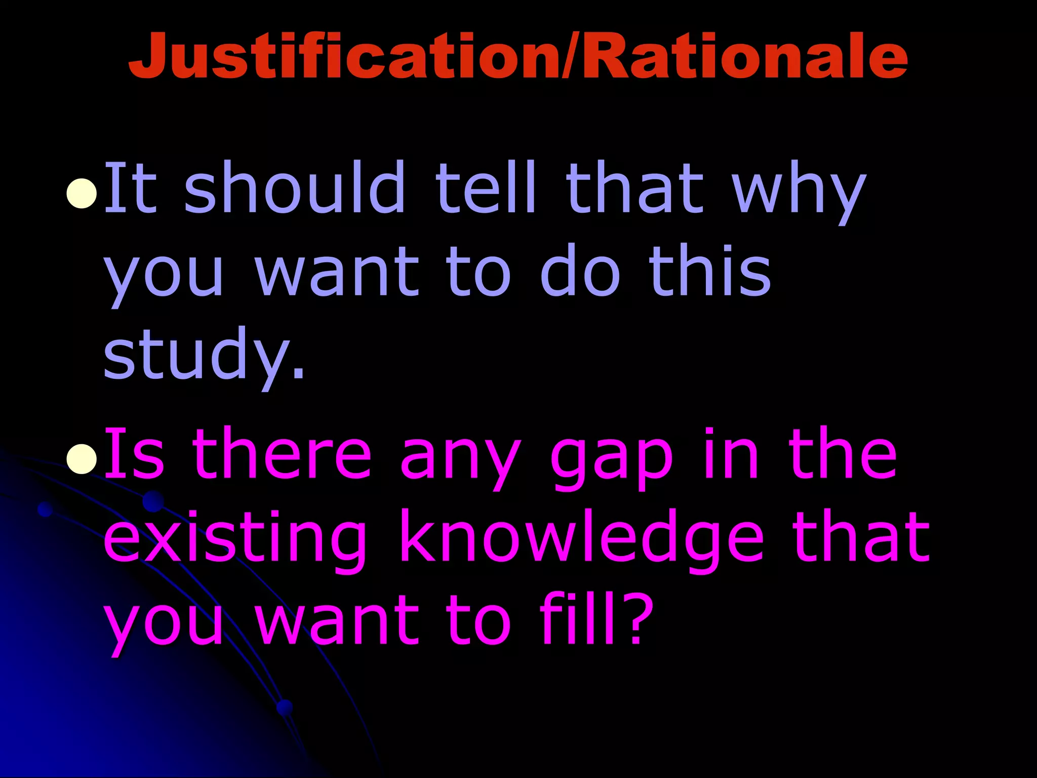 Justification/Rationale
It should tell that why
you want to do this
study.
Is there any gap in the
existing knowledge that
you want to fill?
 