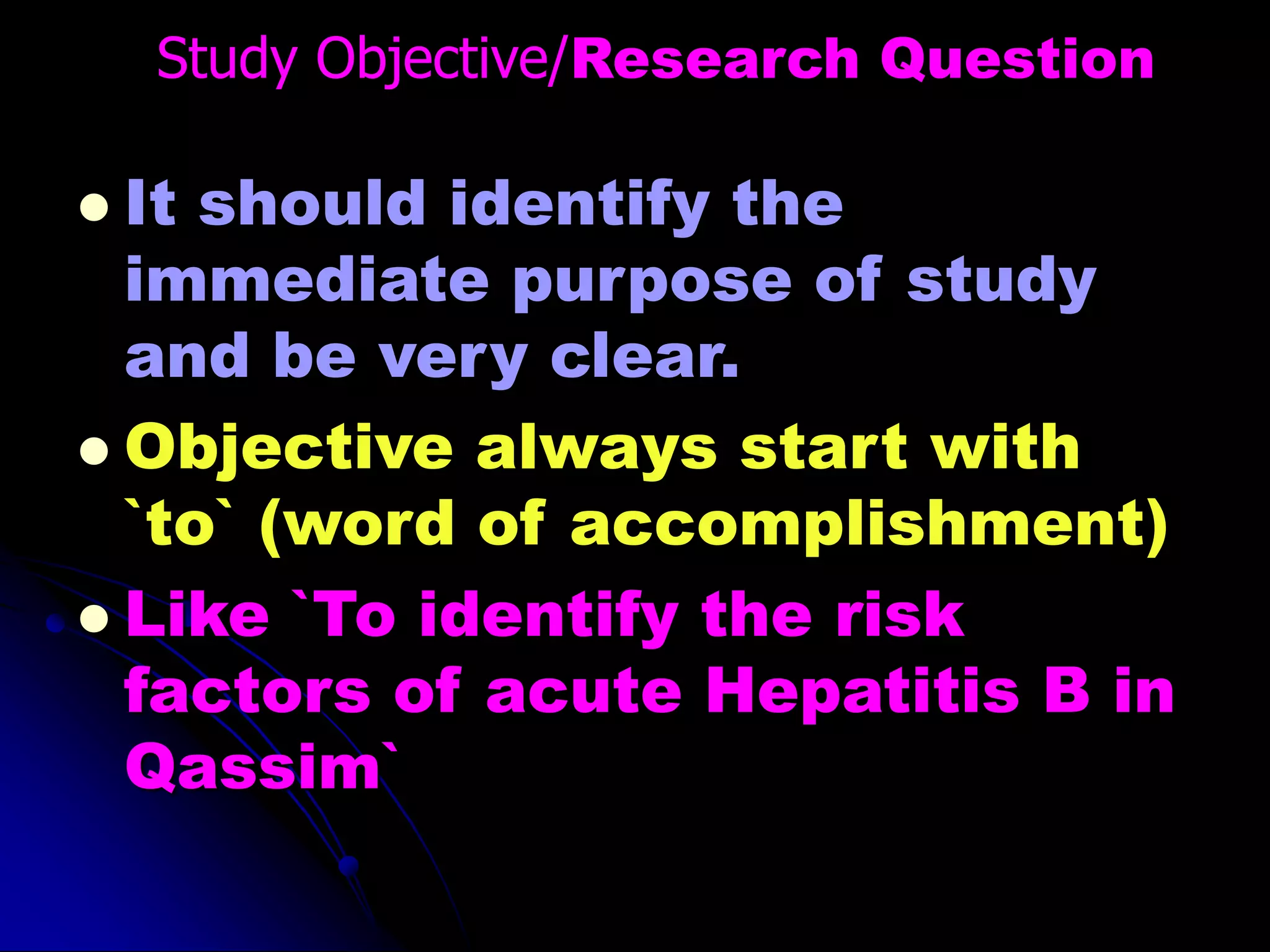 Study Objective/Research Question
 It should identify the
immediate purpose of study
and be very clear.
 Objective always start with
`to` (word of accomplishment)
 Like `To identify the risk
factors of acute Hepatitis B in
Qassim`
 