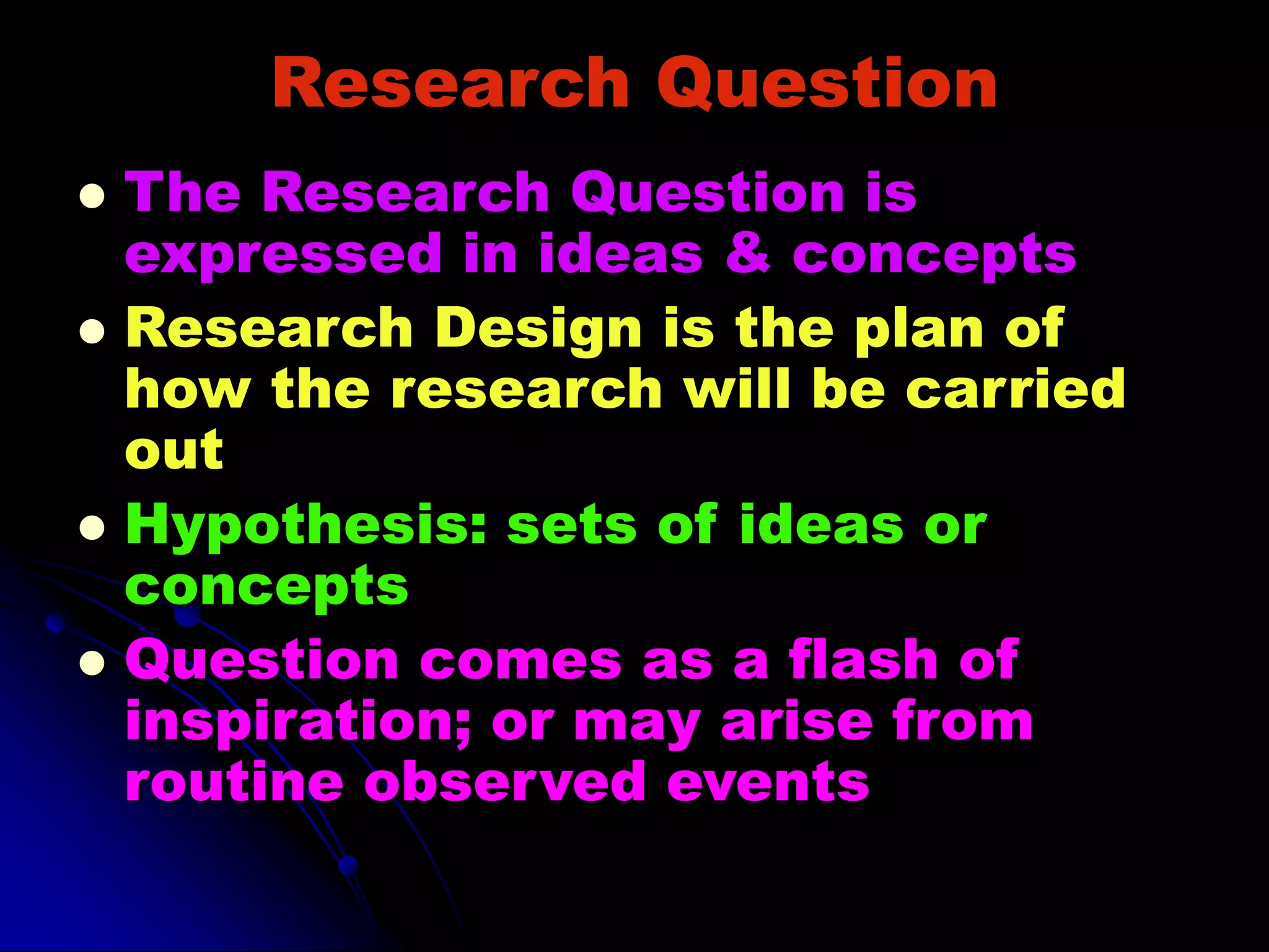 Research Question
 The Research Question is
expressed in ideas & concepts
 Research Design is the plan of
how the research will be carried
out
 Hypothesis: sets of ideas or
concepts
 Question comes as a flash of
inspiration; or may arise from
routine observed events
 