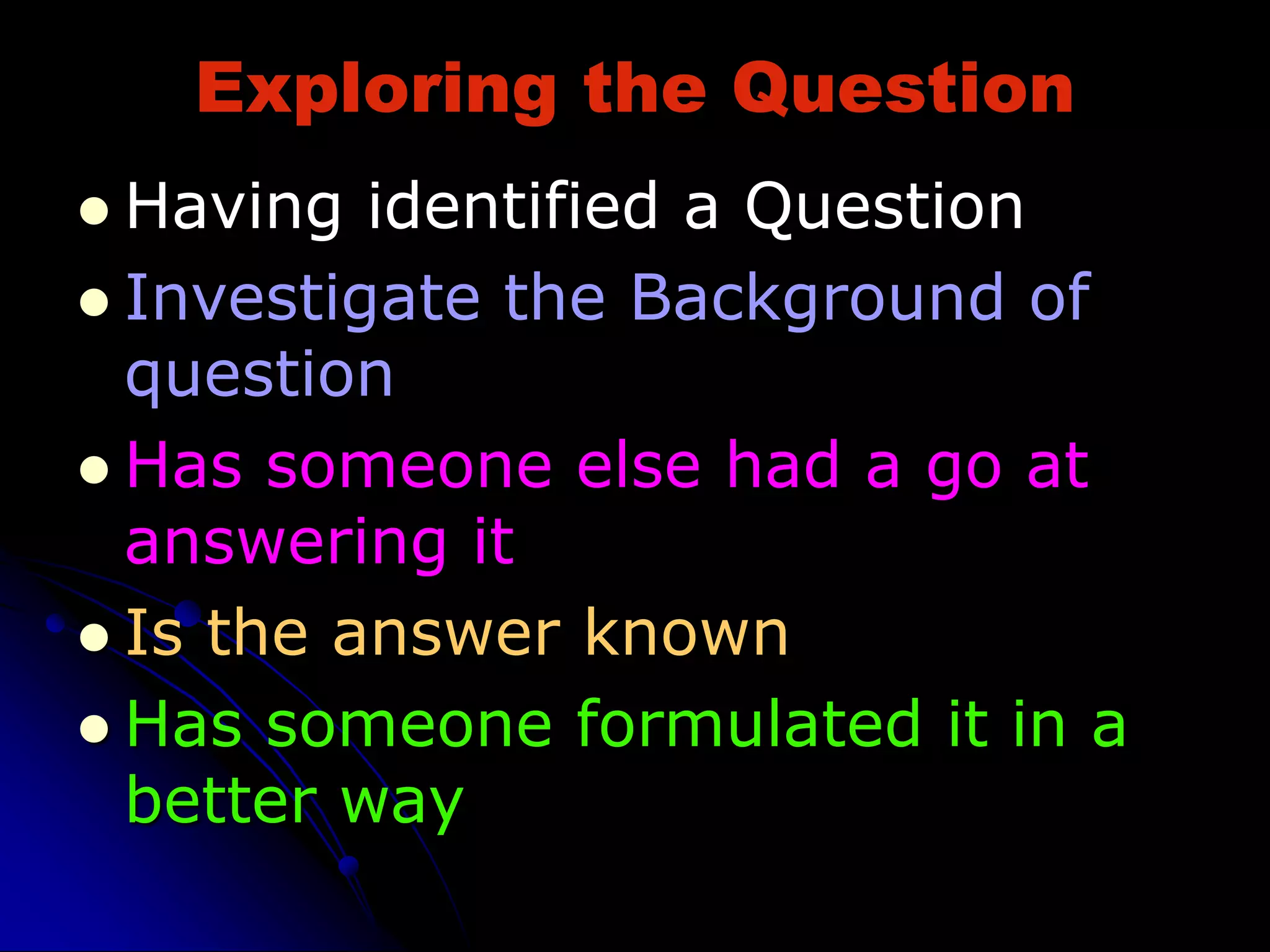Exploring the Question
 Having identified a Question
 Investigate the Background of
question
 Has someone else had a go at
answering it
 Is the answer known
 Has someone formulated it in a
better way
 