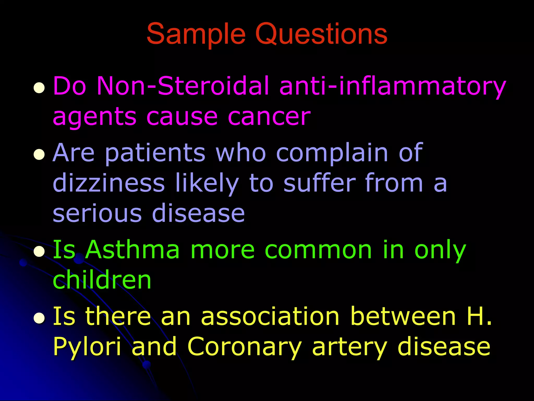 Sample Questions
 Do Non-Steroidal anti-inflammatory
agents cause cancer
 Are patients who complain of
dizziness likely to suffer from a
serious disease
 Is Asthma more common in only
children
 Is there an association between H.
Pylori and Coronary artery disease
 