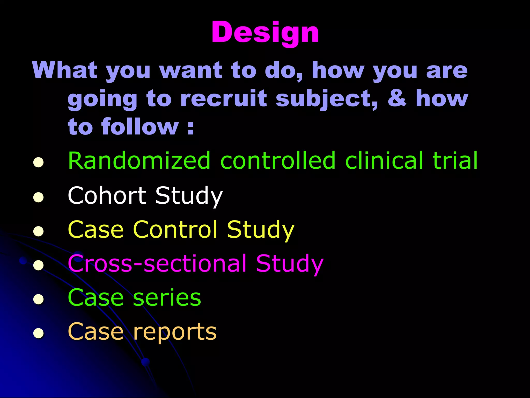 Design
What you want to do, how you are
going to recruit subject, & how
to follow :
 Randomized controlled clinical trial
 Cohort Study
 Case Control Study
 Cross-sectional Study
 Case series
 Case reports
 