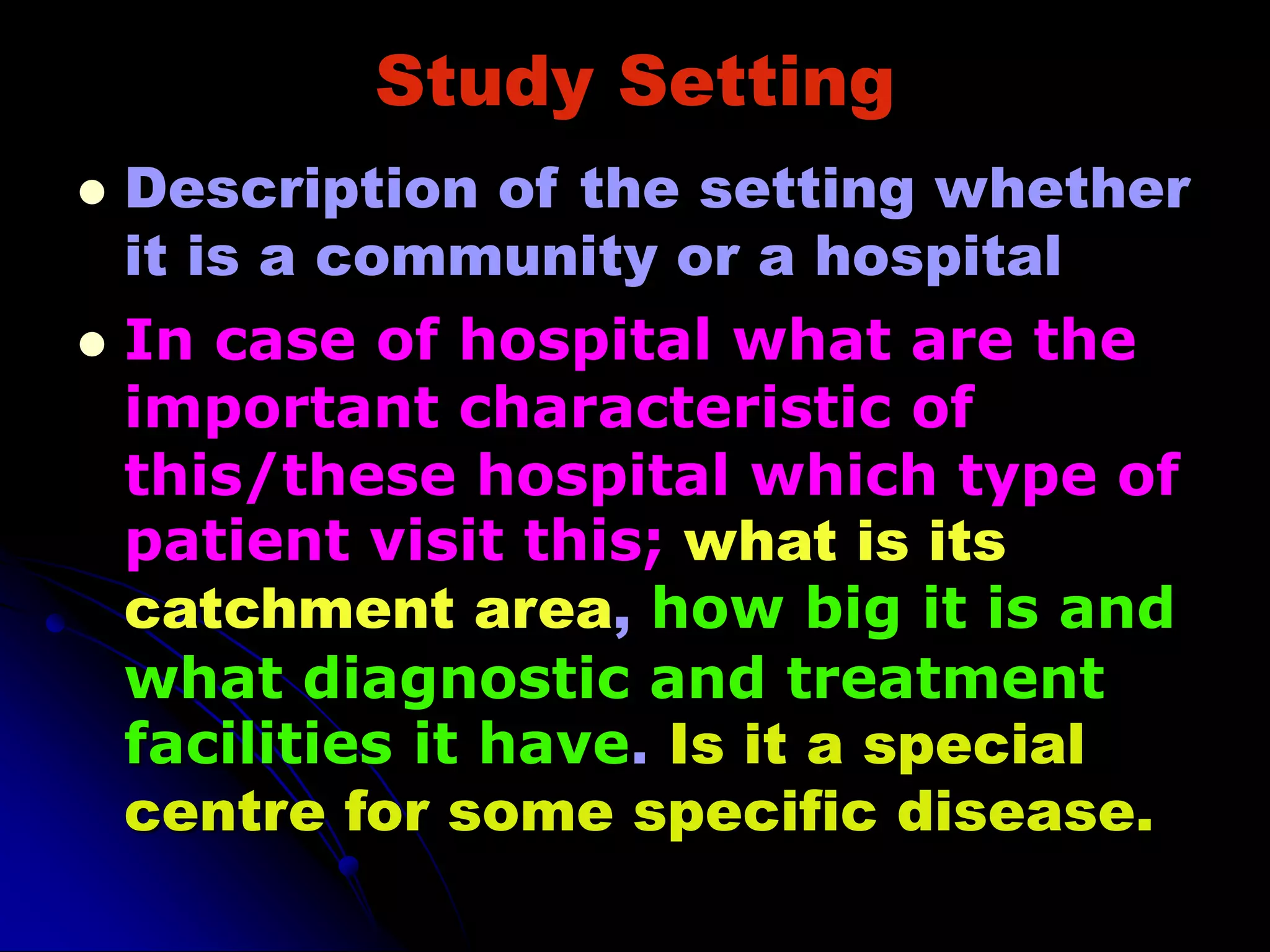 Study Setting
 Description of the setting whether
it is a community or a hospital
 In case of hospital what are the
important characteristic of
this/these hospital which type of
patient visit this; what is its
catchment area, how big it is and
what diagnostic and treatment
facilities it have. Is it a special
centre for some specific disease.
 