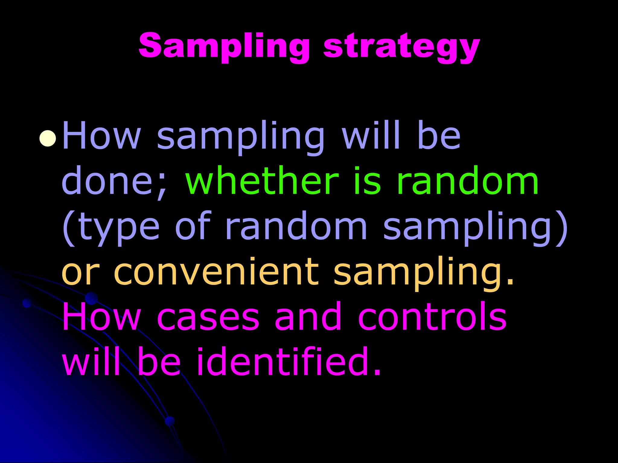 Sampling strategy
How sampling will be
done; whether is random
(type of random sampling)
or convenient sampling.
How cases and controls
will be identified.
 