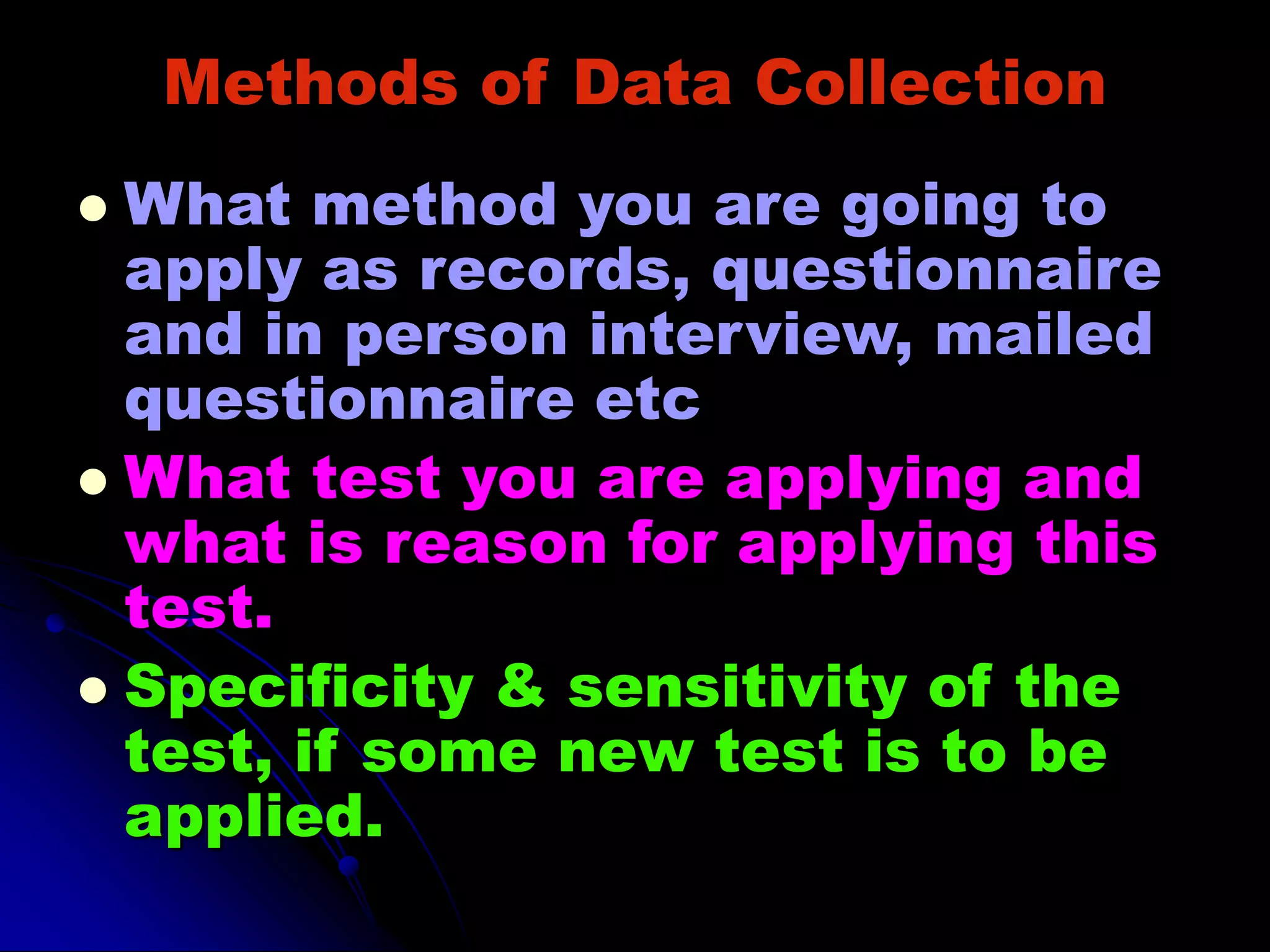 Methods of Data Collection
 What method you are going to
apply as records, questionnaire
and in person interview, mailed
questionnaire etc
 What test you are applying and
what is reason for applying this
test.
 Specificity & sensitivity of the
test, if some new test is to be
applied.
 