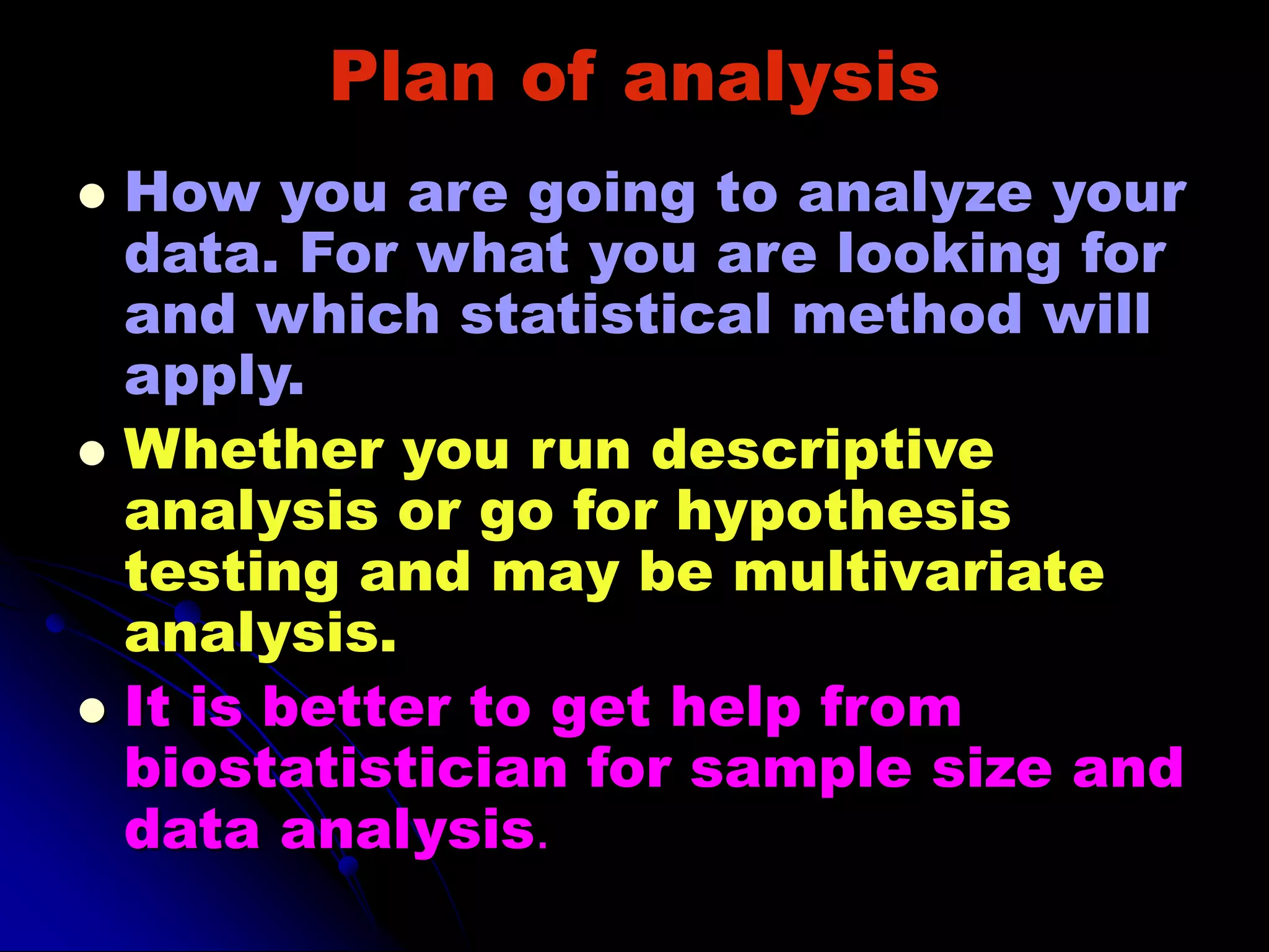 Plan of analysis
 How you are going to analyze your
data. For what you are looking for
and which statistical method will
apply.
 Whether you run descriptive
analysis or go for hypothesis
testing and may be multivariate
analysis.
 It is better to get help from
biostatistician for sample size and
data analysis.
 