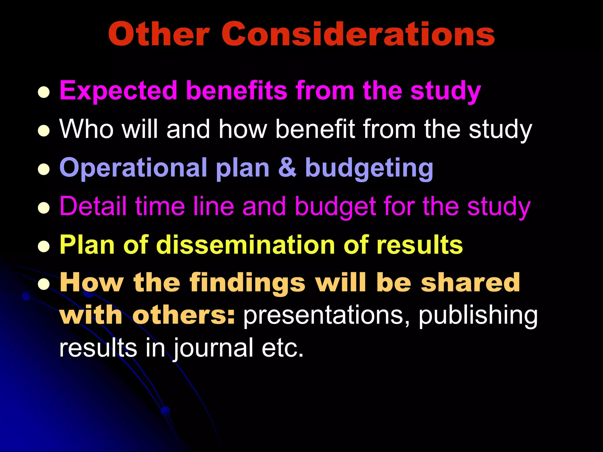 Other Considerations
 Expected benefits from the study
 Who will and how benefit from the study
 Operational plan & budgeting
 Detail time line and budget for the study
 Plan of dissemination of results
 How the findings will be shared
with others: presentations, publishing
results in journal etc.
 