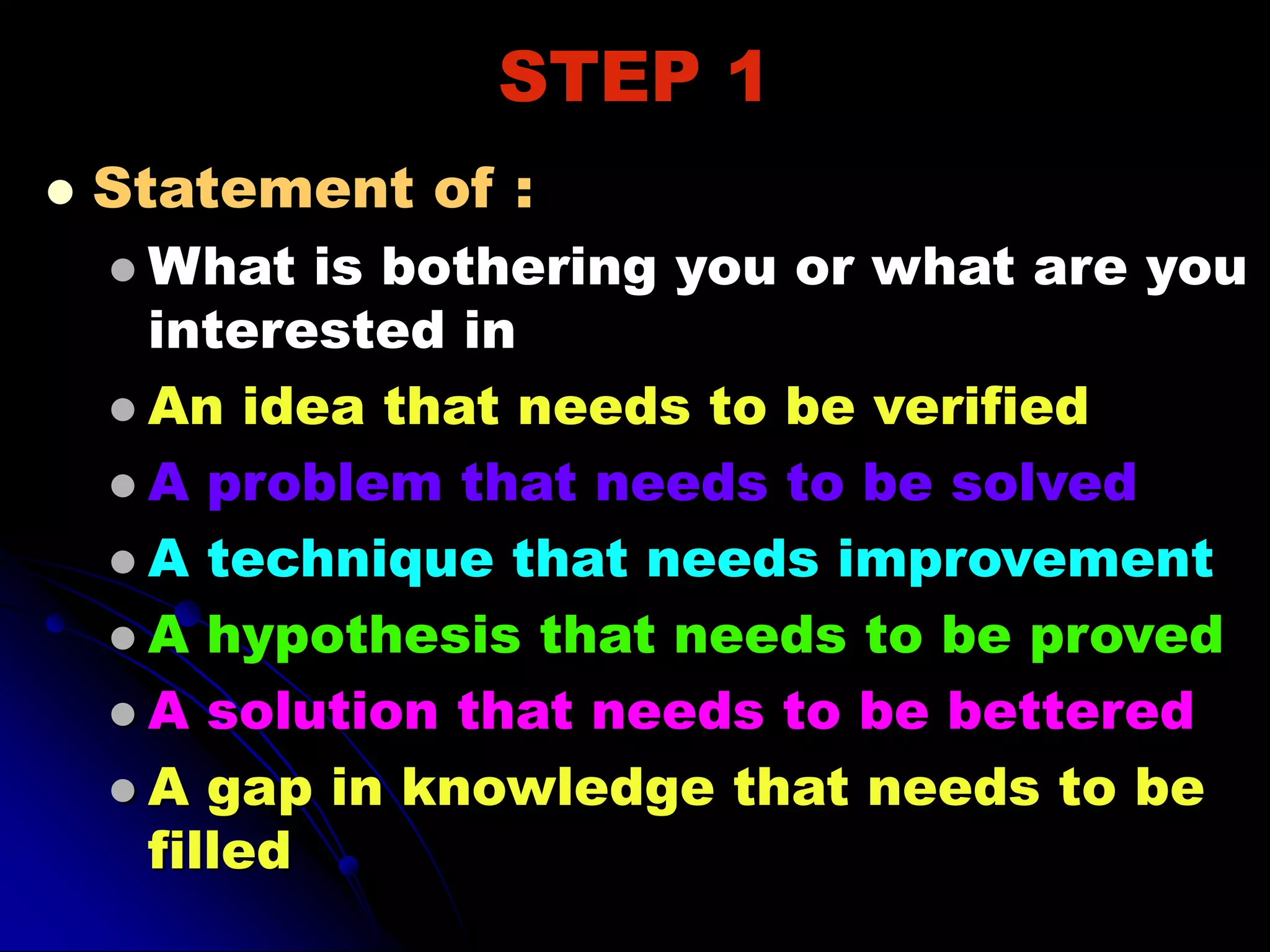 STEP 1
 Statement of :
 What is bothering you or what are you
interested in
 An idea that needs to be verified
 A problem that needs to be solved
 A technique that needs improvement
 A hypothesis that needs to be proved
 A solution that needs to be bettered
 A gap in knowledge that needs to be
filled
 
