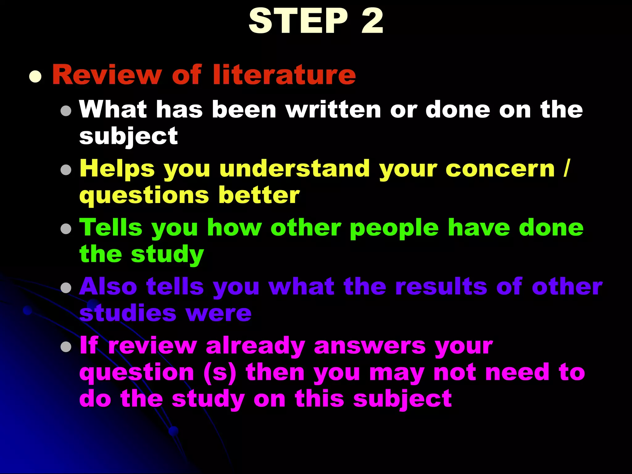 STEP 2
 Review of literature
 What has been written or done on the
subject
 Helps you understand your concern /
questions better
 Tells you how other people have done
the study
 Also tells you what the results of other
studies were
 If review already answers your
question (s) then you may not need to
do the study on this subject
 