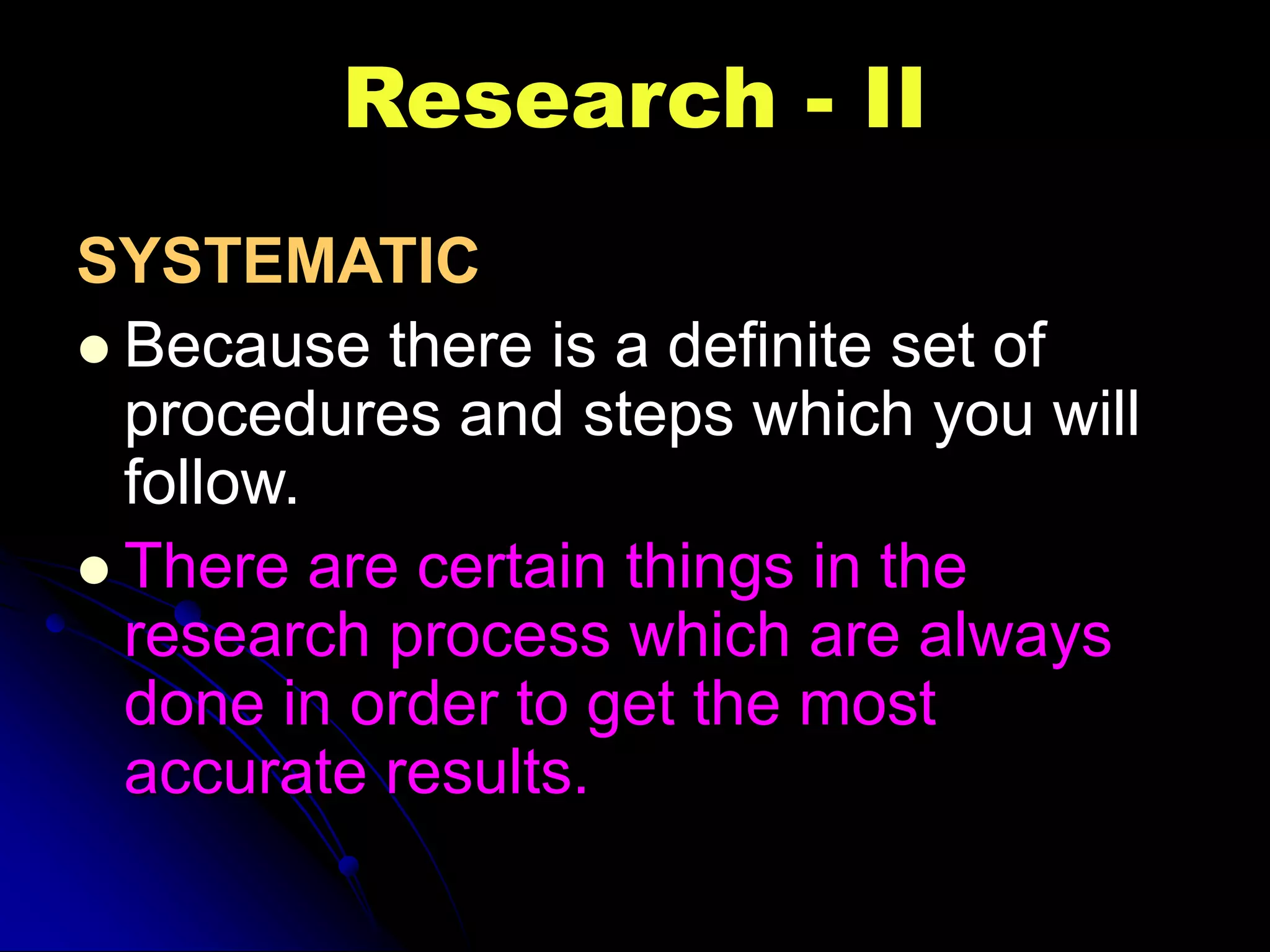 Research - II
SYSTEMATIC
 Because there is a definite set of
procedures and steps which you will
follow.
 There are certain things in the
research process which are always
done in order to get the most
accurate results.
 