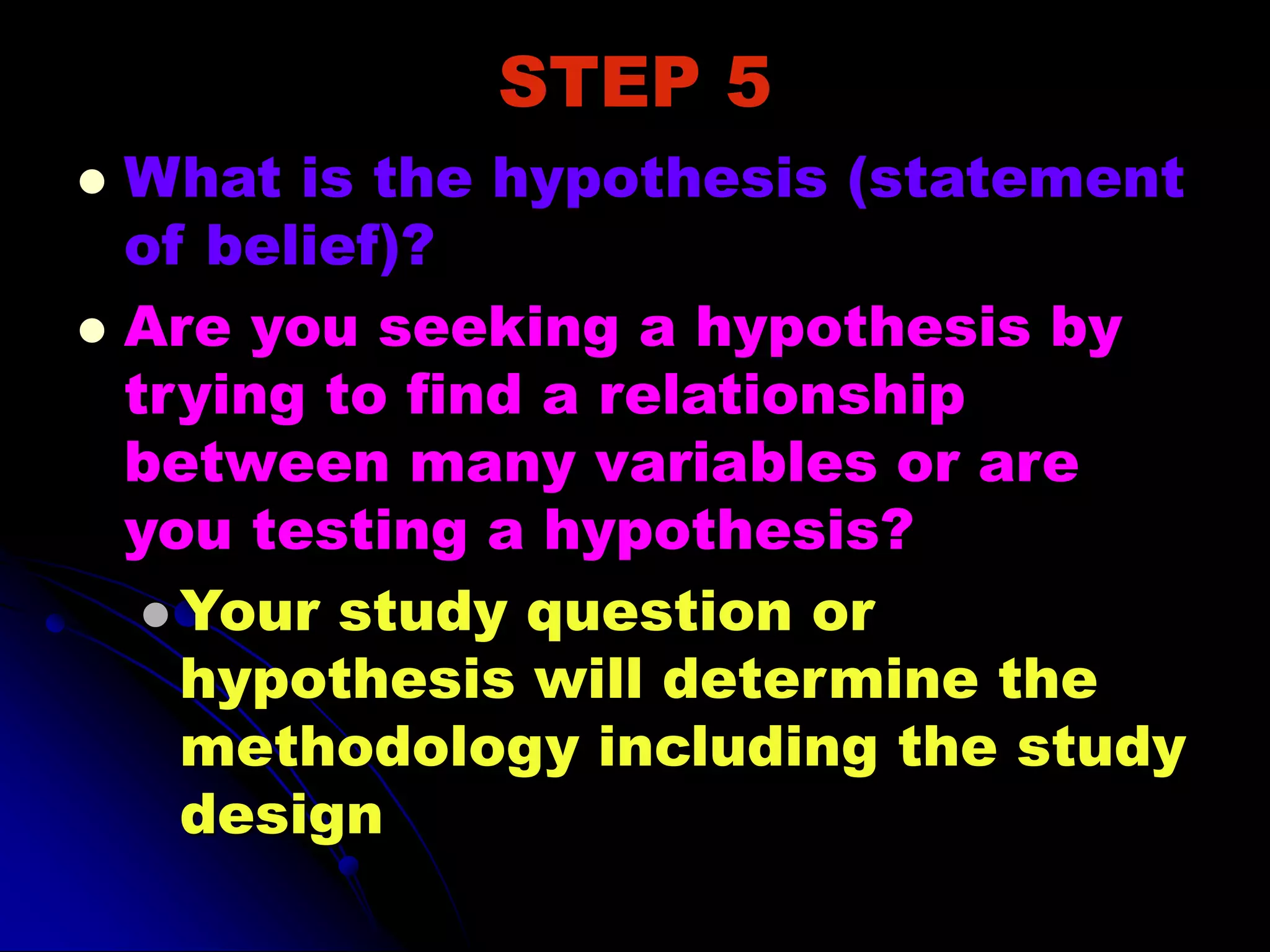 STEP 5
 What is the hypothesis (statement
of belief)?
 Are you seeking a hypothesis by
trying to find a relationship
between many variables or are
you testing a hypothesis?
 Your study question or
hypothesis will determine the
methodology including the study
design
 