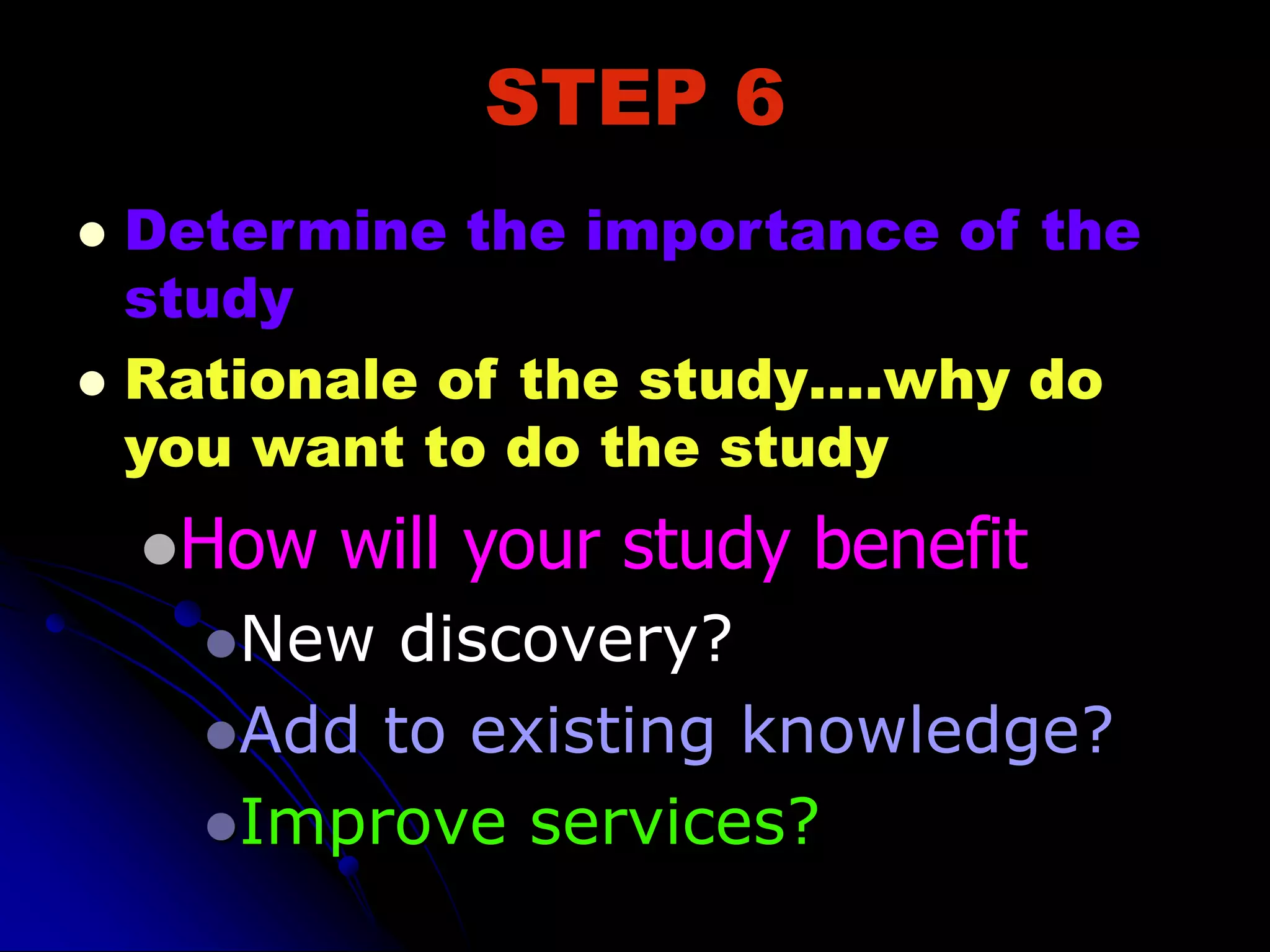 STEP 6
 Determine the importance of the
study
 Rationale of the study….why do
you want to do the study
How will your study benefit
New discovery?
Add to existing knowledge?
Improve services?
 