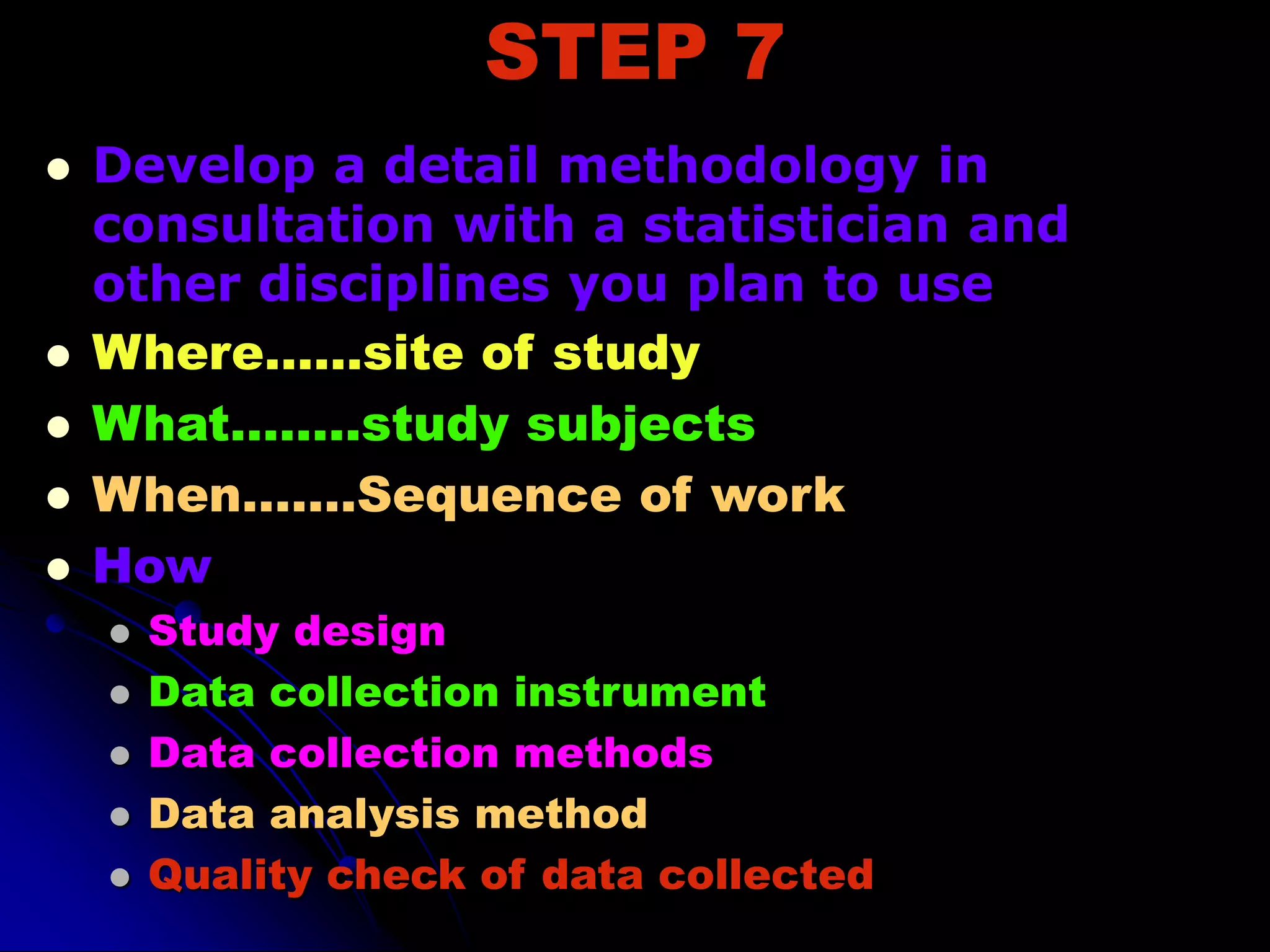 STEP 7
 Develop a detail methodology in
consultation with a statistician and
other disciplines you plan to use
 Where……site of study
 What……..study subjects
 When…….Sequence of work
 How
 Study design
 Data collection instrument
 Data collection methods
 Data analysis method
 Quality check of data collected
 