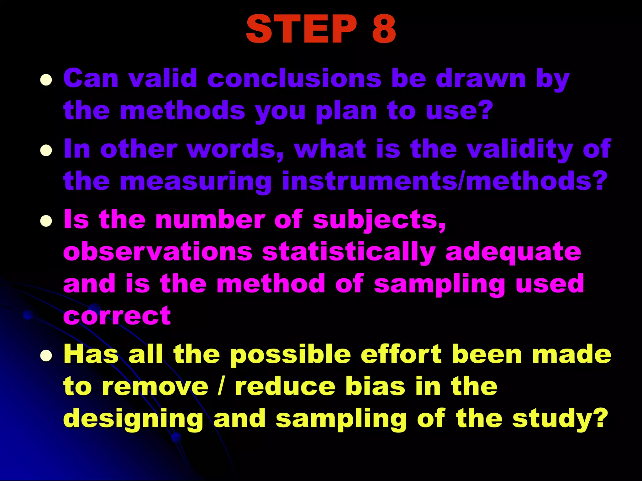 STEP 8
 Can valid conclusions be drawn by
the methods you plan to use?
 In other words, what is the validity of
the measuring instruments/methods?
 Is the number of subjects,
observations statistically adequate
and is the method of sampling used
correct
 Has all the possible effort been made
to remove / reduce bias in the
designing and sampling of the study?
 