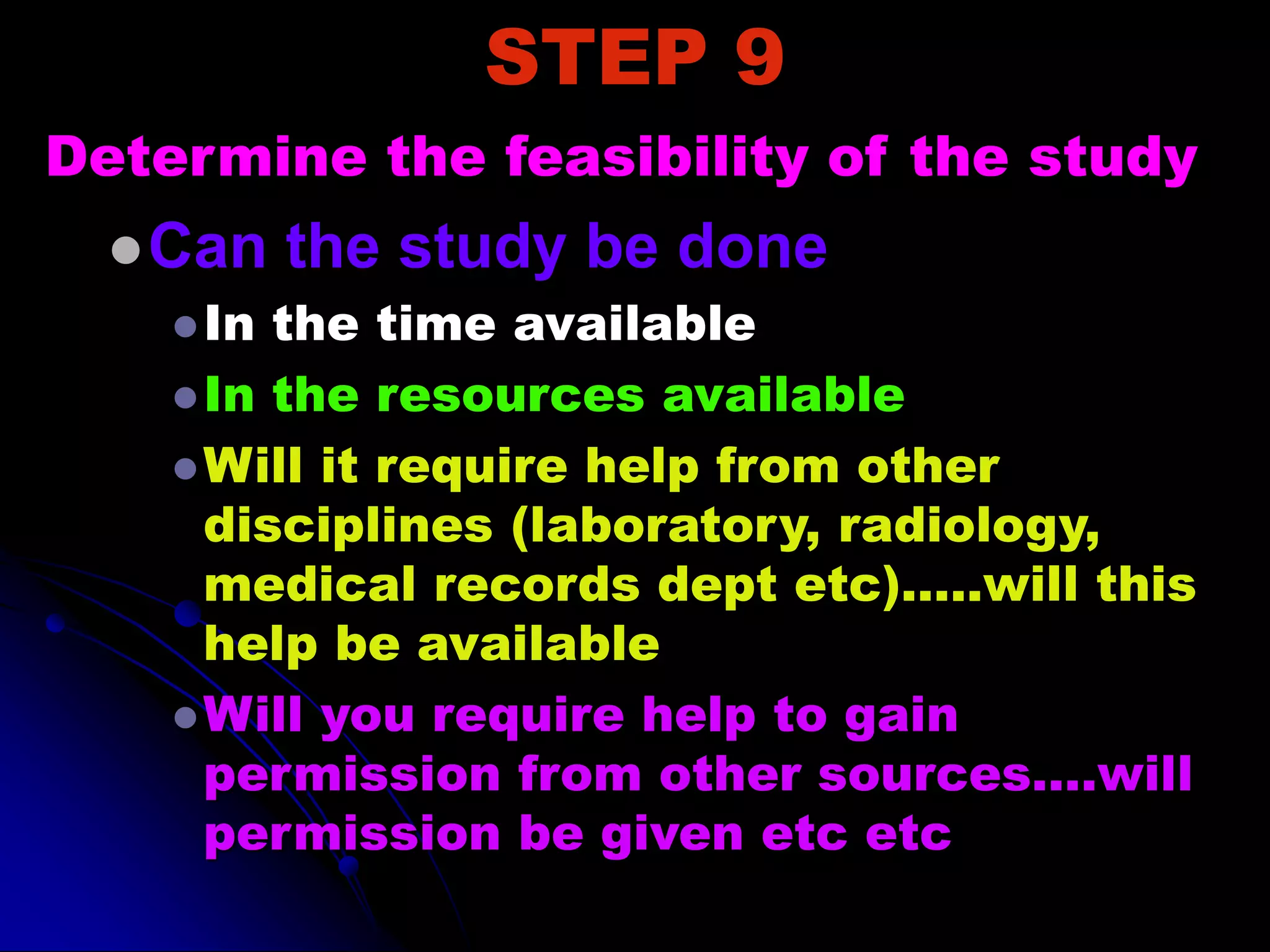 STEP 9
Determine the feasibility of the study
Can the study be done
In the time available
In the resources available
Will it require help from other
disciplines (laboratory, radiology,
medical records dept etc)…..will this
help be available
Will you require help to gain
permission from other sources….will
permission be given etc etc
 