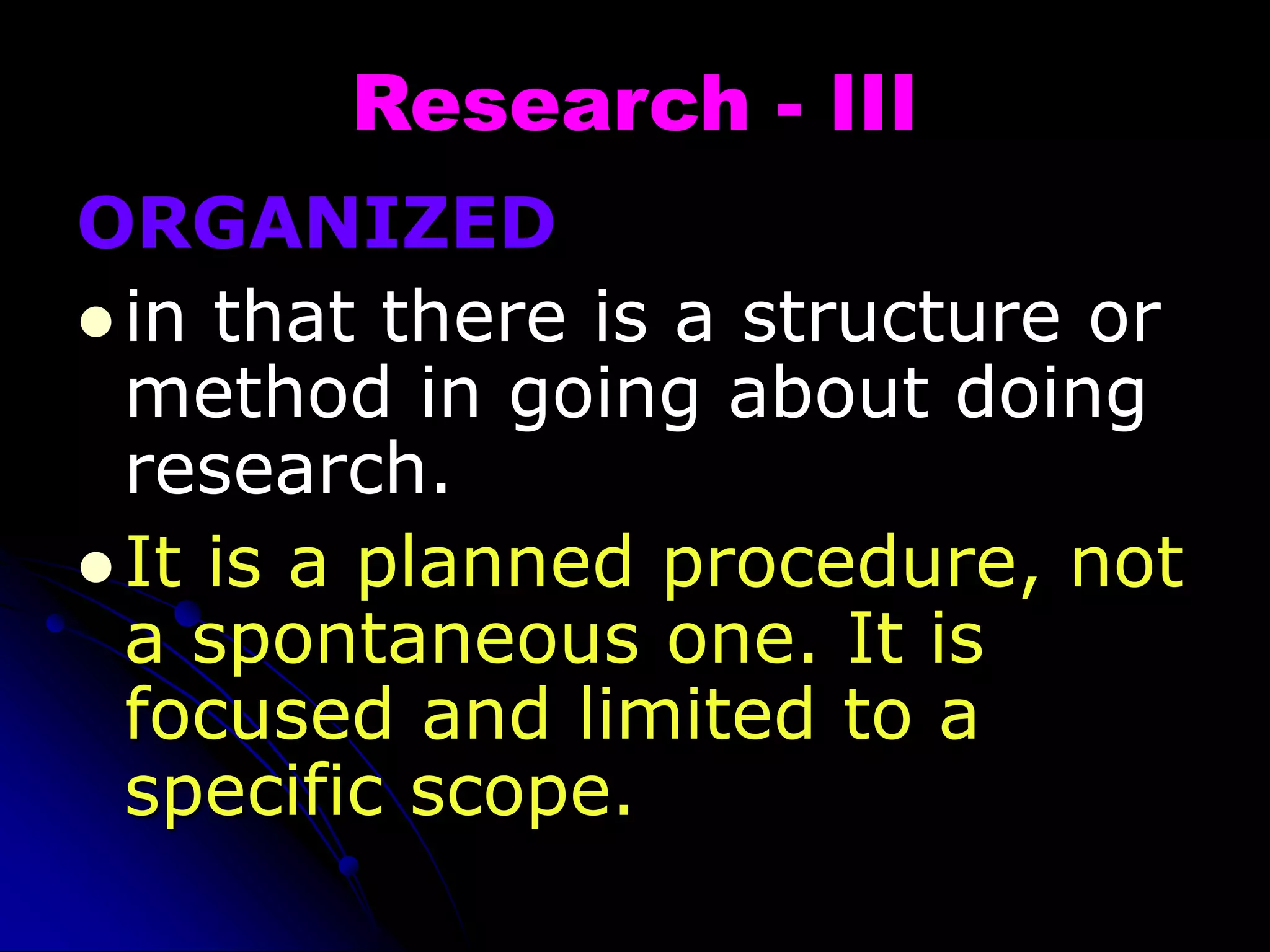 Research - III
ORGANIZED
 in that there is a structure or
method in going about doing
research.
 It is a planned procedure, not
a spontaneous one. It is
focused and limited to a
specific scope.
 