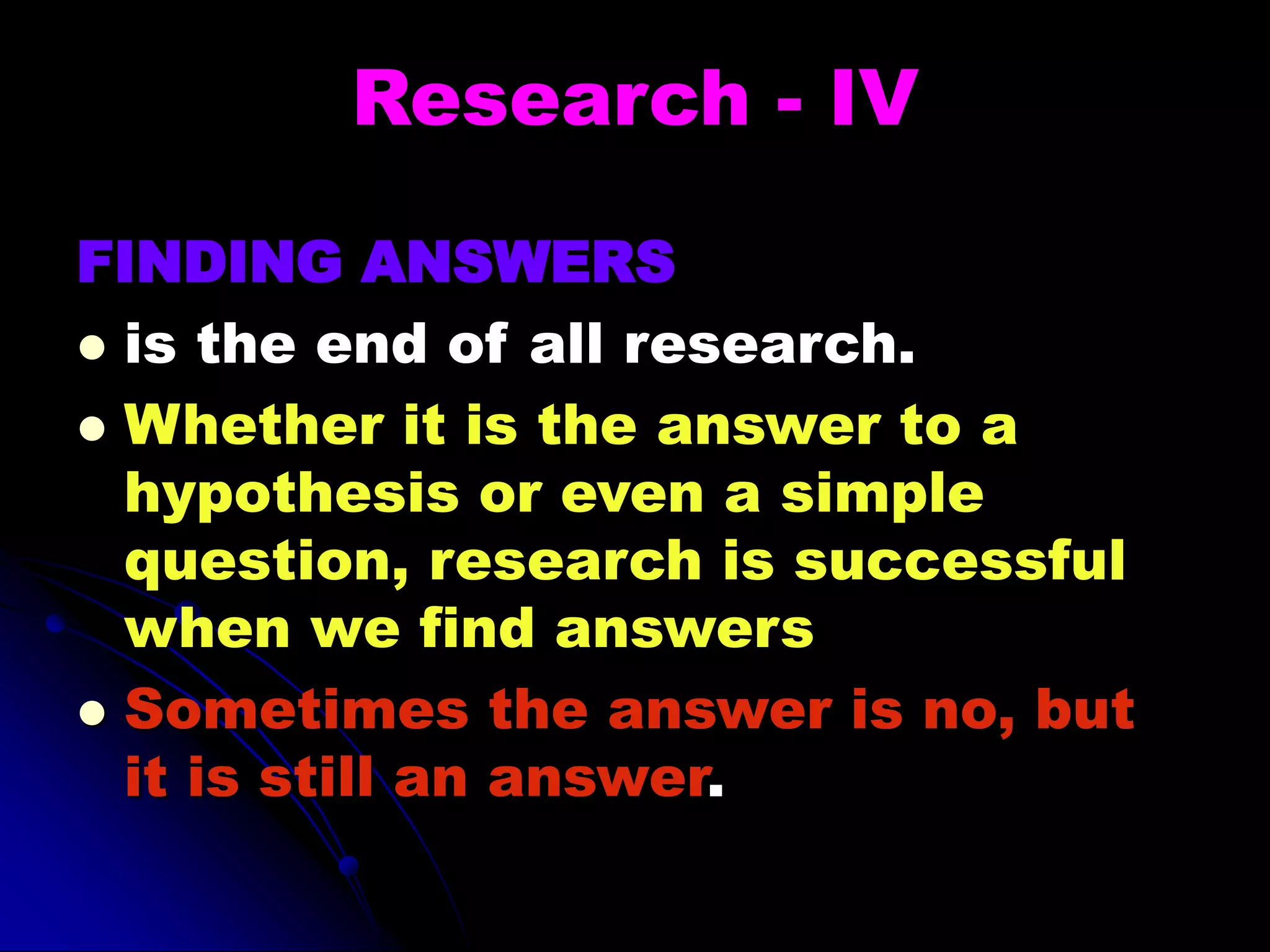 Research - IV
FINDING ANSWERS
 is the end of all research.
 Whether it is the answer to a
hypothesis or even a simple
question, research is successful
when we find answers
 Sometimes the answer is no, but
it is still an answer.
 