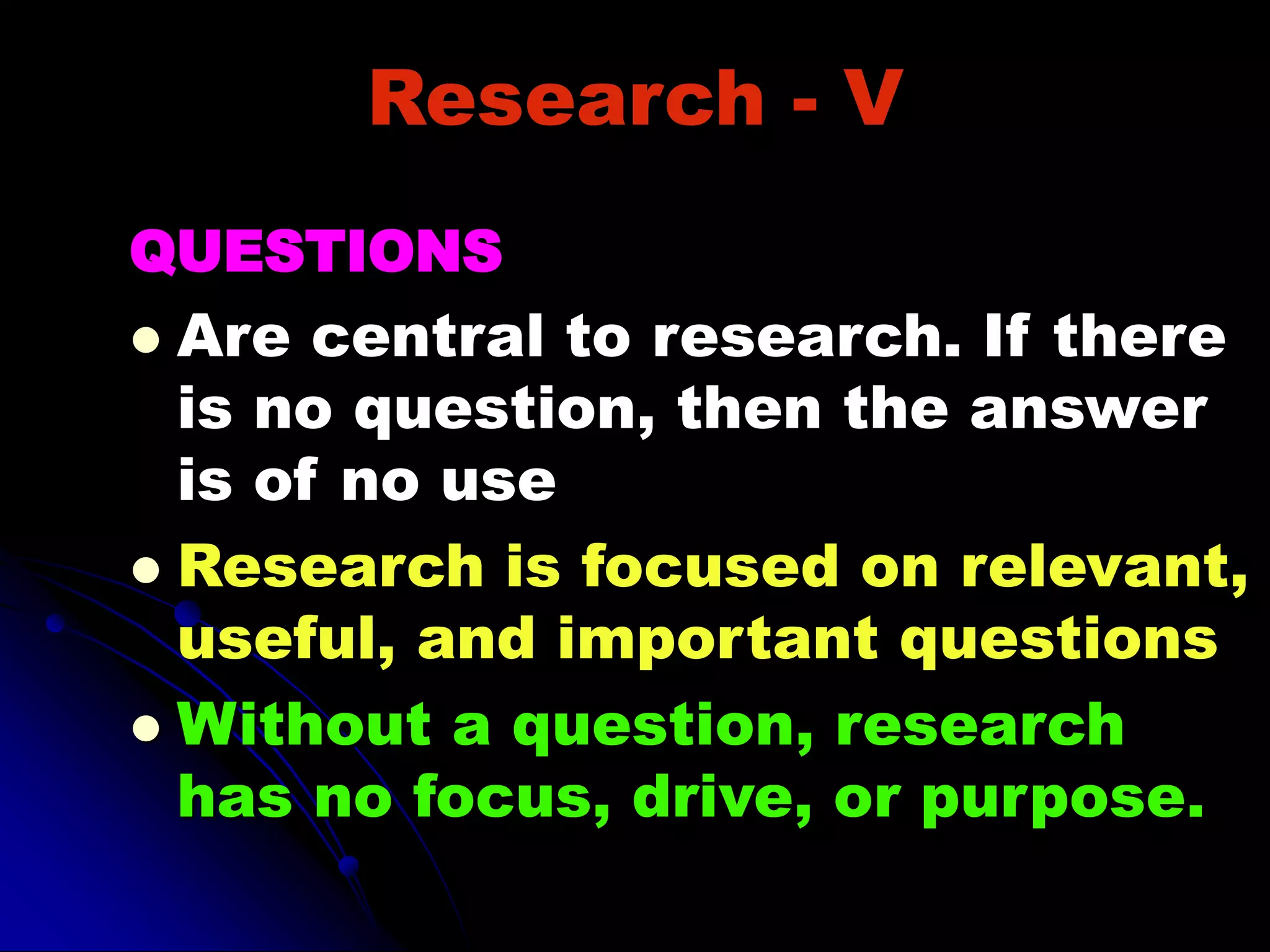 Research - V
QUESTIONS
 Are central to research. If there
is no question, then the answer
is of no use
 Research is focused on relevant,
useful, and important questions
 Without a question, research
has no focus, drive, or purpose.
 
