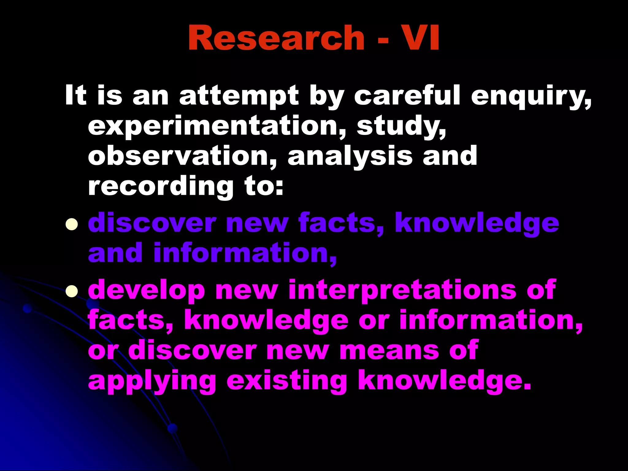 Research - VI
It is an attempt by careful enquiry,
experimentation, study,
observation, analysis and
recording to:
 discover new facts, knowledge
and information,
 develop new interpretations of
facts, knowledge or information,
or discover new means of
applying existing knowledge.
 