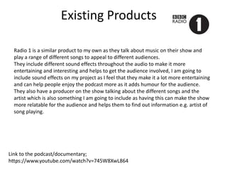 Existing Products
Link to the podcast/documentary;
https://www.youtube.com/watch?v=745W8XwL864
Radio 1 is a similar product to my own as they talk about music on their show and
play a range of different songs to appeal to different audiences.
They include different sound effects throughout the audio to make it more
entertaining and interesting and helps to get the audience involved, I am going to
include sound effects on my project as I feel that they make it a lot more entertaining
and can help people enjoy the podcast more as it adds humour for the audience.
They also have a producer on the show talking about the different songs and the
artist which is also something I am going to include as having this can make the show
more relatable for the audience and helps them to find out information e.g. artist of
song playing.
 