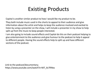 Existing Products
Capital is another similar product to how I would like my product to be.
They both include music used in the charts to appeal to their audience and give
information about the artist and helps to keep the audience involved and excited to
listen by using a presenter on the show, I will include a presenter in my show to help
split up from the music to keep people interested.
I am also going to include sound effects and Capital do this on their podcast helping to
give entertainment to the audience and give humour to the podcast to help it appeal
to different people. Having the sound effects help to split up and have different
sections of the podcast.
Link to the podcast/documentary;
https://www.youtube.com/watch?v=M7_Xc7ftNxs
 