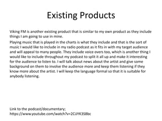 Existing Products
Viking FM is another existing product that is similar to my own product as they include
things I am going to use in mine.
Playing music that is played in the charts is what they include and that is the sort of
music I would like to include in my radio podcast as it fits in with my target audience
and will appeal to many people. They include voice overs too, which is another thing I
would like to include throughout my podcast to split it all up and make it interesting
for the audience to listen to. I will talk about news about the artist and give some
background on them to involve the audience more and keep them listening if they
know more about the artist. I will keep the language formal so that it is suitable for
anybody listening.
Link to the podcast/documentary;
https://www.youtube.com/watch?v=2CiJYK3S8bc
 