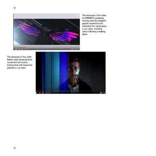 10
Therotoscope in this video
by WINNERis overlaying
moving colourful imagesth
graphic students found
inspiration for rotoscoping
in our video, including
colour following awalking
figure.
Therotoscope in this Justin
Bieber video showsdynamic
movement and motion
tracking that will inspire the
graphicsin ourvideo.
10
 