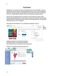11
PropsResearch
Welistened to manysongs, and when we finally decided on the song‘Shelter’, everyone
had ideasof what we could use.Thesongis electronic music, sofrom that standpoint we
looked at manyother songs in the samegenre, saw what they’d done and took inspiration
from them. Wealso listened closely to the lyrics of the song to get agood narrative.
Thefirst thing we decided wasthat we wanted to have apowder paint scene,where
powder paint was getting thrown in slow motion around aroom and at the main character.
Welooked online for asafe powder paint and found aload being sold from running events
where they useit to throw it at people.
Webought 24 mixed selection to use, combined with shippingit is £22.75.
The
second
propwe
decided we wanted to useweresmoke bombsas
we thought thatthe main character could follow
them through the city to the scenewith the powder paint.
Overall the 10 assorted smoke bombscost£14.15.
11
 