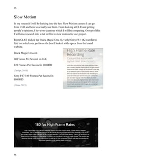 15
Slow Motion
In my research I will be looking into the best Slow Motion camera I can get
from CLR and how to actually use them. From looking at CLR and getting
people’s opinions, I have two cameras which I will be comparing. On top of this
I will also research into what to film in slow motion for our project.
From CLR I picked the Black Magic Ursa 4k vs the Sony FS7 4K in order to
find out which one performs the best I looked at the specs from the brand
website.
Black Magic Ursa 4K
60 Frames Per Second in 4.6K
120 Frames Per Second in 1080HD
(Design, 2016)
Sony FS7 180 Frames Per Second in
1080HD
(Films, 2015)
15
 